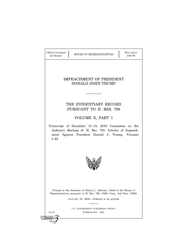 handle is hein.congrecdocs/crptsdocsxaakb0001 and id is 1 raw text is: 


















116TH CONGRESS                                  DOCUMENT
  2d Session     HOUSE OF REPRESENTATIVES        116-95








           IMPEACHMENT OF PRESIDENT
               DONALD JOHN TRUMP







            THE   EVIDENTIARY RECORD

            PURSUANT TO H. RES. 798


                 VOLUME X, PART 1


 Transcript of December   11-13, 2019  Committee  on  the
   Judiciary Markup  of: H. Res. 755, Articles of Impeach-
   ment   Against President  Donald  J. Trump,   Volumes
   I-XI


















   Printed at the direction of Cheryl L. Johnson, Clerk of the House of
   Representatives, pursuant to H. Res. 798, 116th Cong., 2nd Sess. (2020)

             JANUARY 23, 2020.-Ordered to be printed


U.S. GOVERNMENT PUBLISHING OFFICE
       WASHINGTON : 2020


  39-513
. NTICATED


U. cqVERNMENT.
INFORMATION '
      GPO


AUTI-


