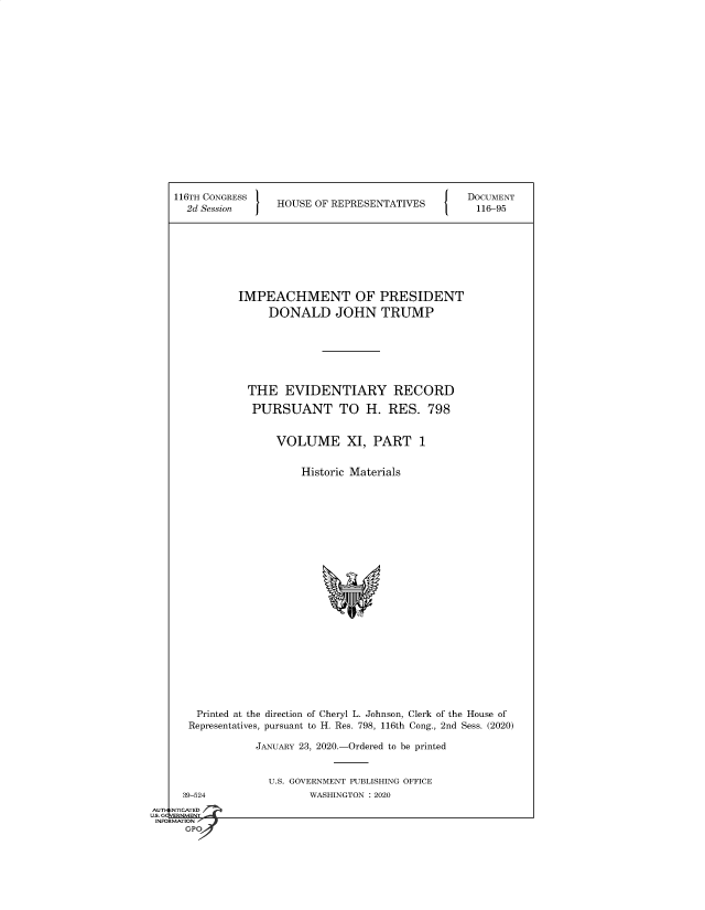 handle is hein.congrecdocs/crptsdocsxaakm0001 and id is 1 raw text is: 


















116TH CONGRESS                                  DOCUMENT
  2d Session     HOUSE OF REPRESENTATIVES         116-95








           IMPEACHMENT OF PRESIDENT
                DONALD JOHN TRUMP







            THE   EVIDENTIARY RECORD

            PURSUANT TO H. RES. 798


                 VOLUME XI, PART 1


                     Historic Materials























    Printed at the direction of Cheryl L. Johnson, Clerk of the House of
  Representatives, pursuant to H. Res. 798, 116th Cong., 2nd Sess. (2020)

              JANUARY 23, 2020.-Ordered to be printed


U.S. GOVERNMENT PUBLISHING OFFICE
       WASHINGTON : 2020


  39-524
NTICATED


AUTI-


US. GQVERNMENT
INFORMATION a
      GPO


