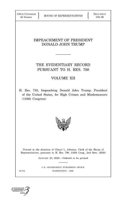 handle is hein.congrecdocs/crptsdocsxaakt0001 and id is 1 raw text is: 



116TH CONGRESS                                  DOCUMENT
  2d Session     HOUSE OF REPRESENTATIVES         116-95








           IMPEACHMENT OF PRESIDENT
                DONALD JOHN TRUMP







            THE   EVIDENTIARY RECORD

            PURSUANT TO H. RES. 798


                      VOLUME XII



 H.  Res. 755, Impeaching  Donald  John  Trump,  President
   of the United States, for High Crimes and Misdemeanors
   (116th Congress)


















   Printed at the direction of Cheryl L. Johnson, Clerk of the House of
   Representatives, pursuant to H. Res. 798, 116th Cong., 2nd Sess. (2020)

              JANUARY 23, 2020.-Ordered to be printed


                U.S. GOVERNMENT PUBLISHING OFFICE
 39-531               WASHINGTON : 2020


AUTHENTICATED
uS. GOVERNMENT
INFORMATION
      GPO


