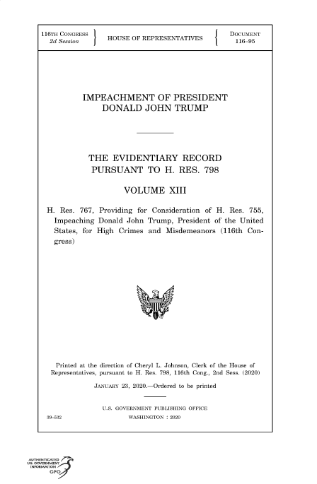 handle is hein.congrecdocs/crptsdocsxaaku0001 and id is 1 raw text is: 



116TH CONGRESS   H                              DOCUMENT
  2d Session     HOUSE OF REPRESENTATIVES         116-95







           IMPEACHMENT OF PRESIDENT
                DONALD JOHN TRUMP






            THE   EVIDENTIARY RECORD
            PURSUANT TO H. RES. 798


                     VOLUME XIII

 H.  Res. 767, Providing for Consideration of H. Res. 755,
   Impeaching  Donald John Trump,  President of the United
   States, for High Crimes  and Misdemeanors  (116th Con-
   gress)
















   Printed at the direction of Cheryl L. Johnson, Clerk of the House of
   Representatives, pursuant to H. Res. 798, 116th Cong., 2nd Sess. (2020)

              JANUARY 23, 2020.-Ordered to be printed


                U.S. GOVERNMENT PUBLISHING OFFICE
 39-532               WASHINGTON : 2020


AUTHENTICATED
uS. GOVERNMENT
INFORMATION
      GPO


