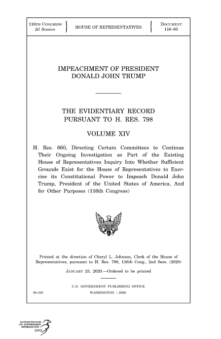 handle is hein.congrecdocs/crptsdocsxaakv0001 and id is 1 raw text is: 


    116TH CONGRESS                                   DOCUMENT
      2d Session I   HOUSE OF REPRESENTATIVES         116-95






               IMPEACHMENT OF PRESIDENT
                    DONALD JOHN TRUMP





                THE   EVIDENTIARY RECORD
                PURSUANT TO H. RES. 798

                         VOLUME XIV

     H.  Res. 660,  Directing Certain Committees  to Continue
       Their  Ongoing  Investigation as Part  of the  Existing
       House  of Representatives Inquiry Into Whether Sufficient
       Grounds  Exist for the House of Representatives to Exer-
       cise its Constitutional Power to Impeach  Donald  John
       Trump,  President of the United States of America, And
       for Other Purposes (116th Congress)











       Printed at the direction of Cheryl L. Johnson, Clerk of the House of
       Representatives, pursuant to H. Res. 798, 116th Cong., 2nd Sess. (2020)
                  JANUARY 23, 2020.-Ordered to be printed

                    U.S. GOVERNMENT PUBLISHING OFFICE
     39-533               WASHINGTON : 2020




AUTHENTICATED
uS. GOVERNMENT
INFORMATION,-
      GPO


