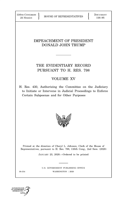 handle is hein.congrecdocs/crptsdocsxaakw0001 and id is 1 raw text is: 



116TH CONGRESS                                    DOCUMENT
  2d Session     HOUSE  OF REPRESENTATIVES         116-95








           IMPEACHMENT OF PRESIDENT
                DONALD JOHN TRUMP







            THE EVIDENTIARY RECORD

            PURSUANT TO H. RES. 798


                      VOLUME XV


 H.  Res. 430, Authorizing the Committee  on  the Judiciary
   to Initiate or Intervene in Judicial Proceedings to Enforce
   Certain Subpoenas  and for Other Purposes


















   Printed at the direction of Cheryl L. Johnson, Clerk of the House of
   Representatives, pursuant to H. Res. 798, 116th Cong., 2nd Sess. (2020)

              JANUARY 23, 2020.-Ordered to be printed




                U.S. GOVERNMENT PUBLISHING OFFICE
 39-534                WASHINGTON : 2020


AUTHENTICATED
uS. GOVERNMENT
INFORMATION
      GPO


