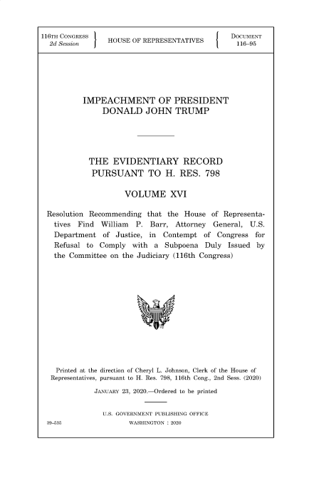 handle is hein.congrecdocs/crptsdocsxaakx0001 and id is 1 raw text is: 116TH CONGRESS
2d Session  j  HOUSE OF REPRESENTATIVES     {

DOCUMENT
116-95

IMPEACHMENT OF PRESIDENT
DONALD JOHN TRUMP
THE EVIDENTIARY RECORD
PURSUANT TO H. RES. 798
VOLUME XVI
Resolution Recommending that the House of Representa-
tives Find   William   P. Barr, Attorney    General, U.S.
Department of Justice, in     Contempt of Congress for
Refusal to Comply with a Subpoena Duly Issued by
the Committee on the Judiciary (116th Congress)
Printed at the direction of Cheryl L. Johnson, Clerk of the House of
Representatives, pursuant to H. Res. 798, 116th Cong., 2nd Sess. (2020)
JANUARY 23, 2020.-Ordered to be printed
U.S. GOVERNMENT PUBLISHING OFFICE
39-535                 WASHINGTON : 2020


