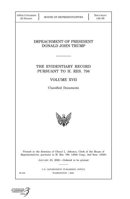 handle is hein.congrecdocs/crptsdocsxaaky0001 and id is 1 raw text is: 




116TH CONGRESS                                   DOCUMENT
  2d Session     HOUSE  OF REPRESENTATIVES        116-95








           IMPEACHMENT OF PRESIDENT
                DONALD JOHN TRUMP







            THE EVIDENTIARY RECORD

            PURSUANT TO H. RES. 798


                     VOLUME XVII


                     Classified Documents























    Printed at the direction of Cheryl L. Johnson, Clerk of the House of
  Representatives, pursuant to H. Res. 798, 116th Cong., 2nd Sess. (2020)

              JANUARY 23, 2020.-Ordered to be printed


                U.S. GOVERNMENT PUBLISHING OFFICE
 39-536                WASHINGTON : 2020


AUTHENTICATED
uS. GOVERNMENT
INFORMATION
      GPO


