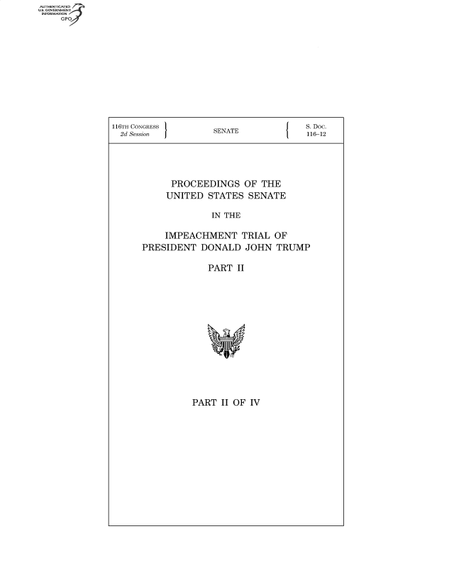 handle is hein.congrecdocs/crptsdocsxaalb0001 and id is 1 raw text is: AUT-ENTICATED
US. GOVERNMENT
INFORMATION
     GPO


116TH CONGRESS                           S.Doc.
  2d Session          SENATE             116-12





             PROCEEDINGS OF THE
             UNITED STATES   SENATE

                     IN THE

           IMPEACHMENT TRIAL OF
      PRESIDENT DONALD JOHN TRUMP

                    PART   II


PART  II OF IV


