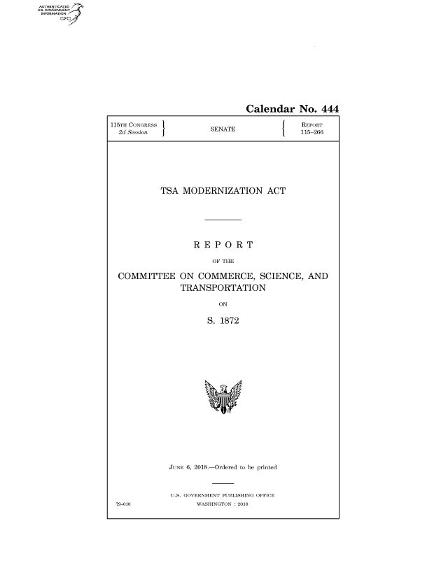 handle is hein.congrecreports/crptxablx0001 and id is 1 raw text is: AUT-ENTICATED
U.S. GOVERNMEjN
INFORMATION
     GO


                               Calendar No. 444

115TH CONGRESS                              REPORT
  2d Session           SENATE               115-266








            TSA  MODERNIZATION ACT







                   REPORT

                        OF THE

  COMMITTEE ON COMMERCE, SCIENCE, AND

                TRANSPORTATION

                         ON


                      S. 1872






















              JUNE 6, 2018.-Ordered to be printed



              U.S. GOVERNMENT PUBLISHING OFFICE
 79-010             WASHINGTON : 2018


