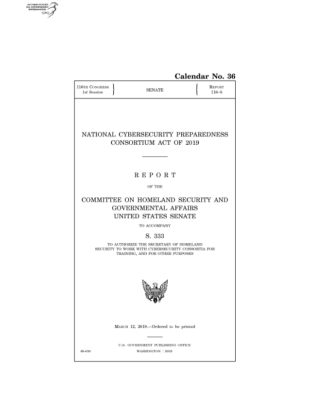handle is hein.congrecreports/crptxacfu0001 and id is 1 raw text is: AUTHENTICATEO
U.S. GOVERNMENT
INFORMATION
     Op


                                Calendar No. 36

116TH CONGRESS }                           REPORT
  1st Session          SENATE               116-5









  NATIONAL CYBERSECURITY PREPAREDNESS

           CONSORTIUM ACT OF 2019






                   REPORT

                       OF THE


  COMMITTEE ON HOMELAND SECURITY AND

            GOVERNMENTAL AFFAIRS

            UNITED STATES SENATE

                    TO ACCOMPANY

                      S. 333

          TO AUTHORIZE THE SECRETARY OF HOMELAND
      SECURITY TO WORK WITH CYBERSECURITY CONSORTIA FOR
             TRAINING, AND FOR OTHER PURPOSES


MARCH 12, 2019.-Ordered to be printed



U.S. GOVERNMENT PUBLISHING OFFICE
       WASHINGTON : 2019


89-010


