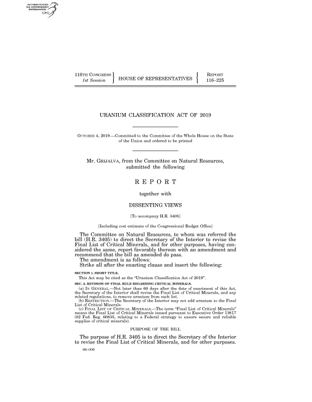 handle is hein.congrecreports/crptxacqj0001 and id is 1 raw text is: AUTHENTICATEO
U.S. GOVERNMENT
INFORMATION
       Op













                     116TH CONGRESS                                          REPORT
                        1st Session    HOUSE OF REPRESENTATIVES              116-225







                               URANIUM      CLASSIFICATION ACT OF 2019



                      OCTOBER 4, 2019.-Committed to the Committee of the Whole House on the State
                                       of the Union and ordered to be printed



                          Mr. GRIJALVA, from the Committee on Natural Resources,
                                           submitted the following


                                              REPORT

                                                together with

                                            DISSENTING VIEWS

                                            [To accompany H.R. 3405]

                               [Including cost estimate of the Congressional Budget Office]

                       The Committee on Natural Resources, to whom was referred the
                     bill (H.R. 3405) to direct the Secretary of the Interior to revise the
                     Final List of Critical Minerals, and for other purposes, having con-
                     sidered the same, report favorably thereon with an amendment and
                     recommend that the bill as amended do pass.
                       The amendment is as follows:
                       Strike all after the enacting clause and insert the following:
                     SECTION 1. SHORT TITLE.
                     This Act may be cited as the Uranium Classification Act of 2019.
                     SEC. 2. REVISION OF FINAL RULE REGARDING CRITICAL MINERALS.
                     (a) IN GENERAL.-Not later than 60 days after the date of enactment of this Act,
                     the Secretary of the Interior shall revise the Final List of Critical Minerals, and any
                     related regulations, to remove uranium from such list.
                     (b) RESTRICTION.-The Secretary of the Interior may not add uranium to the Final
                     List of Critical Minerals.
                     (c) FINAL LIST OF CRITICAL MINERALS.-The term Final List of Critical Minerals
                     means the Final List of Critical Minerals issued pursuant to Executive Order 13817
                     (82 Fed. Reg. 60835, relating to a Federal strategy to ensure secure and reliable
                     supplies of critical minerals).

                                            PURPOSE OF THE BILL

                       The purpose of H.R. 3405 is to direct the Secretary of the Interior
                     to revise the Final List of Critical Minerals, and for other purposes.
                        99-006


