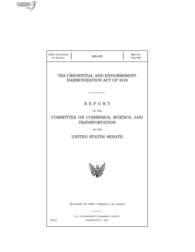 handle is hein.congrecreports/crptxaczv0001 and id is 1 raw text is: AUTHENTICATE
U.S. GOVERNMENT
INFORMATION
     Op


116TH CONGRESS }                          REPORT
  1st Session         SENATE              116-188





     TSA CREDENTIAL AND ENDORSEMENT
         HARMONIZATION ACT OF 2019







                  REPORT

                       OF THE

  COMMITTEE ON COMMERCE, SCIENCE, AND

               TRANSPORTATION

                       OF THE


            UNITED STATES SENATE


99-010


DECEMBER 19, 2019.-Ordered to be printed



  U.S. GOVERNMENT PUBLISHING OFFICE
        WASHINGTON : 2019


