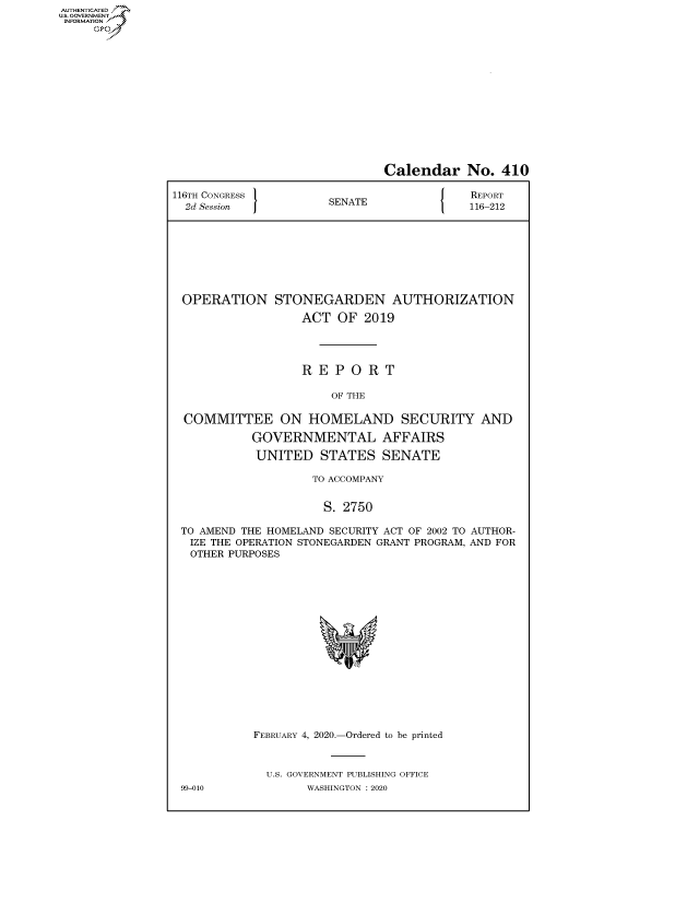 handle is hein.congrecreports/crptxadcd0001 and id is 1 raw text is: AUTHENTICATEO
U.S. GOVERNMENT
INFORMATION
     Op


                              Calendar No. 410

116TH CONGRESS }NT                        REPORT
  2d Session          SENATE              116-212








  OPERATION STONEGARDEN AUTHORIZATION

                  ACT OF 2019




                  REPORT

                       OF THE

  COMMITTEE ON HOMELAND SECURITY AND

           GOVERNMENTAL AFFAIRS

           UNITED STATES SENATE

                    TO ACCOMPANY


                      S. 2750

 TO AMEND THE HOMELAND SECURITY ACT OF 2002 TO AUTHOR-
 IZE THE OPERATION STONEGARDEN GRANT PROGRAM, AND FOR
   OTHER PURPOSES


FEBRUARY 4, 2020.-Ordered to be printed



  U.S. GOVERNMENT PUBLISHING OFFICE
        WASHINGTON :2020


99-010


