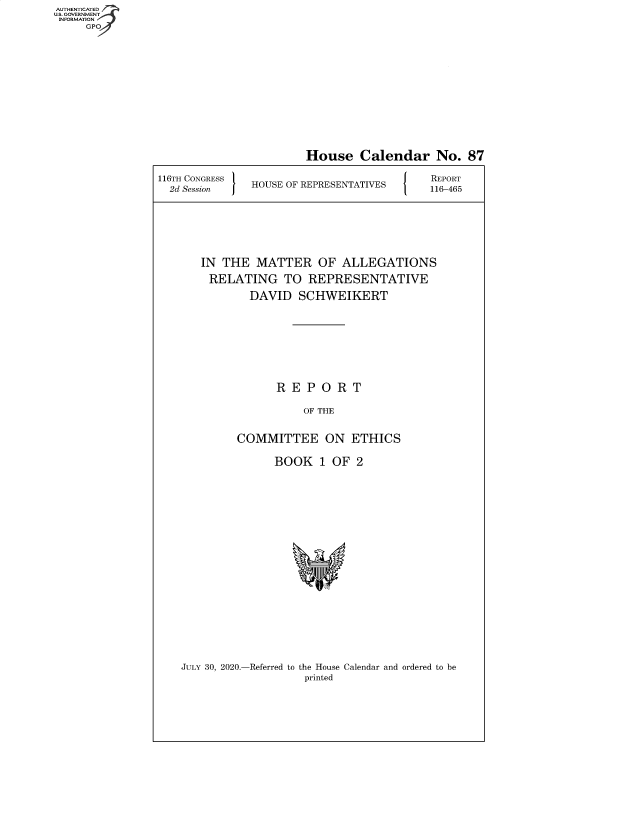 handle is hein.congrecreports/crptxadfs0001 and id is 1 raw text is: AUTHENTICATE
U.S. GOVERNMENT
INFORMATION
     GPO


                       House Calendar No. 87
116TH CONGRESS                             REPORT
  2d Session   HOUSE OF REPRESENTATIVES  116-465





       IN THE MATTER OF ALLEGATIONS
       RELATING TO REPRESENTATIVE
              DAVID SCHWEIKERT






                   REPORT
                       OF THE

            COMMITTEE ON ETHICS

                  BOOK 1 OF 2


JULY 30, 2020.-Referred to the House Calendar and ordered to be
                   printed


