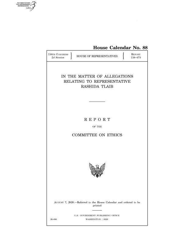 handle is hein.congrecreports/crptxadga0001 and id is 1 raw text is: AUTHENTICATED
U.S. GOVERNMENT
INFORMATION
     Op


                         House Calendar No. 88
116TH CONGRESS                           [ {  REPORT
  2d Session  HOUSE OF REPRESENTATIVES  116-473




       IN THE MATTER OF ALLEGATIONS
         RELATING TO REPRESENTATIVE
                  RASHIDA TLAIB








                    REPORT

                        OF THE

             COMMITTEE ON ETHICS


  AUGUST 7, 2020.-Referred to the House Calendar and ordered to be
                       printed

             U.S. GOVERNMENT PUBLISHING OFFICE
99-006             WASHINGTON :2020


