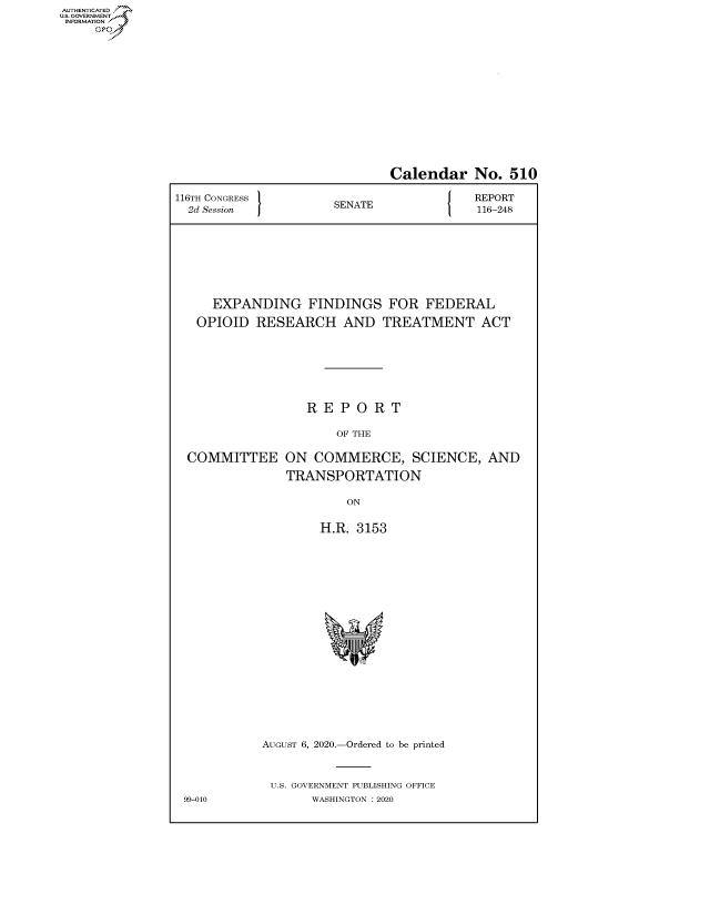 handle is hein.congrecreports/crptxadgj0001 and id is 1 raw text is: AUTHENTICATEO
U.S. GOVERNMENT
INFORMATION
     Op


                              Calendar No. 510

116TH CONGRESS }                          REPORT
  2d Session          SENATE              116-248








     EXPANDING FINDINGS FOR FEDERAL

   OPIOID RESEARCH AND TREATMENT ACT







                  REPORT

                      OF THE

  COMMITTEE ON COMMERCE, SCIENCE, AND

               TRANSPORTATION

                        ON


                    H.R. 3153


AUGUST 6, 2020.-Ordered to be printed



U.S. GOVERNMENT PUBLISHING OFFICE
       WASHINGTON :2020


99-010


