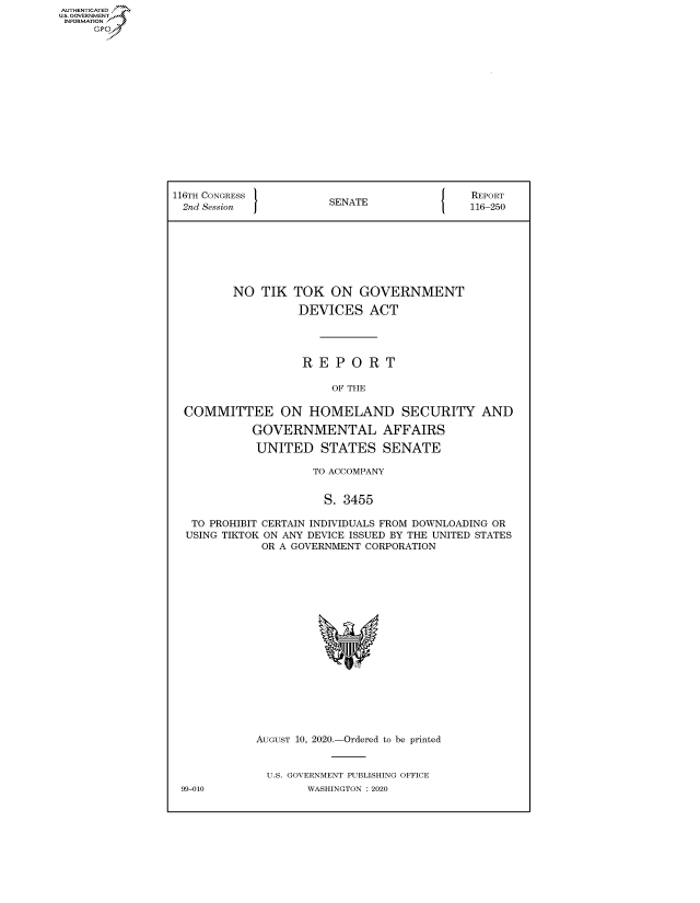 handle is hein.congrecreports/crptxadgl0001 and id is 1 raw text is: AUTHENTICATE
U.S. GOVERNMENT
INFORMATION
     Op


116TH CONGRESS }                            REPORT
2nd Session            SENATE               116-250








         NO TIK TOK ON GOVERNMENT

                   DEVICES ACT




                   REPORT

                        OF THE

  COMMITTEE ON HOMELAND SECURITY AND

            GOVERNMENTAL AFFAIRS

            UNITED STATES SENATE

                     TO ACCOMPANY


                     S. 3455

   TO PROHIBIT CERTAIN INDIVIDUALS FROM DOWNLOADING OR
   USING TIKTOK ON ANY DEVICE ISSUED BY THE UNITED STATES
             OR A GOVERNMENT CORPORATION


AUGUST 10, 2020.-Ordered to be printed


  U.S. GOVERNMENT PUBLISHING OFFICE
        WASHINGTON :2020


99-010


