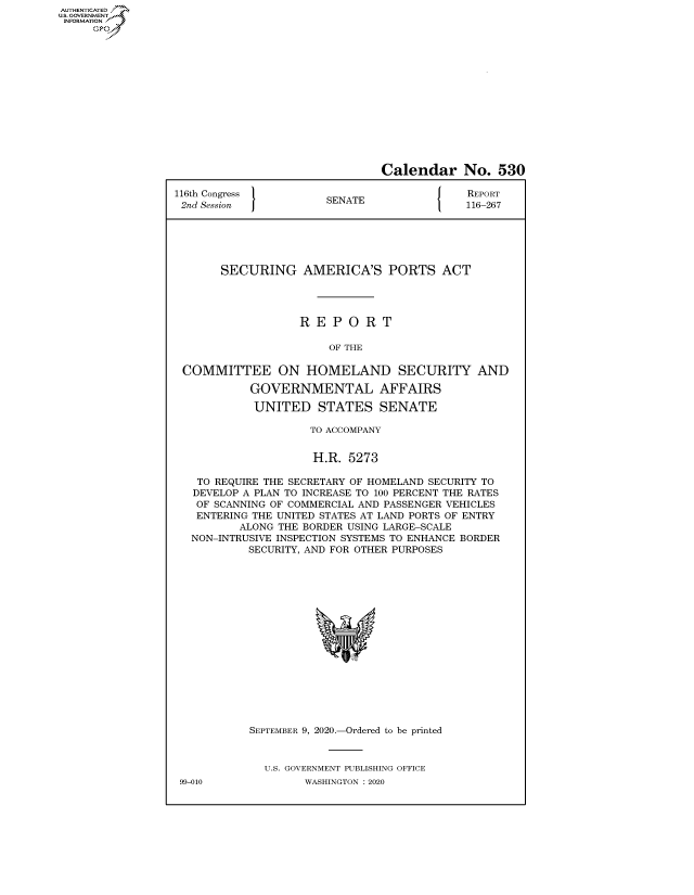 handle is hein.congrecreports/crptxadkf0001 and id is 1 raw text is: AUTHENTICATEO
U.S. GOVERNMENT
INFORMATION
     Op


                               Calendar No. 530

116th Congress }                        {   REPORT
2nd Session            SENATE               116-267






       SECURING AMERICA'S PORTS ACT




                   REPORT

                       OF THE

 COMMITTEE ON HOMELAND SECURITY AND

           GOVERNMENTAL AFFAIRS

           UNITED STATES SENATE

                    TO ACCOMPANY


                    H.R. 5273

   TO REQUIRE THE SECRETARY OF HOMELAND SECURITY TO
   DEVELOP A PLAN TO INCREASE TO 100 PERCENT THE RATES
   OF SCANNING OF COMMERCIAL AND PASSENGER VEHICLES
   ENTERING THE UNITED STATES AT LAND PORTS OF ENTRY
          ALONG THE BORDER USING LARGE-SCALE
   NON-INTRUSIVE INSPECTION SYSTEMS TO ENHANCE BORDER
           SECURITY, AND FOR OTHER PURPOSES


99-010


SEPTEMBER 9, 2020.-Ordered to be printed


  U.S. GOVERNMENT PUBLISHING OFFICE
        WASHINGTON :2020


