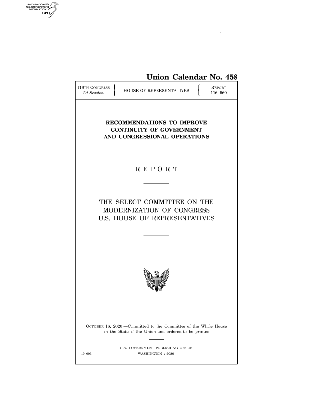 handle is hein.congrecreports/crptxadkn0001 and id is 1 raw text is: AUTHENTICATED
U.S. GOVERNMENT?
INFORMATION
     Gps


                      Union Calendar No. 458

116TH CONGRESS HOUSE OF REPRESENTATIVES     116-560





         RECOMMENDATIONS TO IMPROVE
           CONTINUITY   OF GOVERNMENT
        AND  CONGRESSIONAL OPERATIONS





                   R E  P O  R T





       THE   SELECT   COMMITTEE ON THE
       MODERNIZATION OF CONGRESS
       U.S. HOUSE   OF  REPRESENTATIVES



















   OCTOBER 16, 2020.-Committed to the Committee of the Whole House
         on the State of the Union and ordered to be printed


              U.S. GOVERNMENT PUBLISHING OFFICE
 19-006             WASHINGTON :2020


