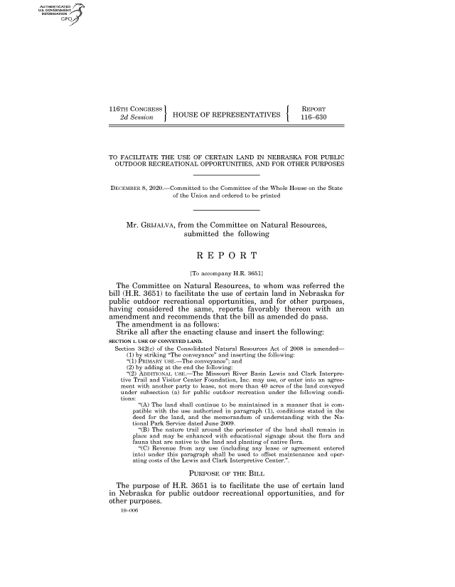 handle is hein.congrecreports/crptxadpe0001 and id is 1 raw text is: AUTHENTICATED
U.S. GOVERNMENT
INFORMATION .














                     116TH  CONGRESS                                           REPORT
                         2d Session     HOUSE OF REPRESENTATIVES               116-630





                     TO  FACILITATE  THE  USE  OF CERTAIN  LAND   IN NEBRASKA   FOR  PUBLIC
                       OUTDOOR   RECREATIONAL OPPORTUNITIES, AND FOR OTHER PURPOSES



                       DECEMBER 8, 2020.-Committed to the Committee of the Whole House on the State
                                        of the Union and ordered to be printed




                          Mr.  GRIJALVA,  from the  Committee   on Natural  Resources,
                                            submitted  the  following


                                               R   E  P  O  R   T

                                               [To accompany H.R. 3651]

                       The  Committee   on  Natural  Resources,  to whom  was  referred the
                     bill (H.R. 3651) to facilitate the use of certain land in Nebraska  for
                     public  outdoor recreational  opportunities,  and for  other purposes,
                     having   considered  the  same,  reports  favorably  thereon  with  an
                     amendment and recommends that the bill as amended do pass.
                       The  amendment is as follows:
                       Strike  all after the enacting clause and insert the following:
                     SECTION 1. USE OF CONVEYED LAND.
                       Section 342(c) of the Consolidated Natural Resources Act of 2008 is amended-
                           (1) by striking The conveyance and inserting the following:
                           (1) PRIMARY USE.-The conveyance; and
                           (2) by adding at the end the following:
                           (2) ADDITIONAL USE.-The Missouri River Basin Lewis and Clark Interpre-
                         tive Trail and Visitor Center Foundation, Inc. may use, or enter into an agree-
                         ment with another party to lease, not more than 40 acres of the land conveyed
                         under subsection (a) for public outdoor recreation under the following condi-
                         tions:
                              (A) The land shall continue to be maintained in a manner that is com-
                            patible with the use authorized in paragraph (1), conditions stated in the
                            deed for the land, and the memorandum of understanding with the Na-
                            tional Park Service dated June 2009.
                              (B) The nature trail around the perimeter of the land shall remain in
                            place and may be enhanced with educational signage about the flora and
                            fauna that are native to the land and planting of native flora.
                              (C) Revenue from any use (including any lease or agreement entered
                            into) under this paragraph shall be used to offset maintenance and oper-
                            ating costs of the Lewis and Clark Interpretive Center..

                                             PURPOSE   OF THE  BILL

                       The  purpose  of H.R.  3651  is to facilitate the use of certain land
                     in Nebraska   for public outdoor  recreational  opportunities, and  for
                     other purposes.
                         19-006


