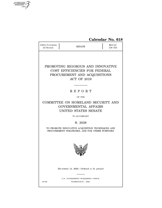 handle is hein.congrecreports/crptxadrz0001 and id is 1 raw text is: AUTHENTICATED
U.S. GOVERNMENT?


                             Calendar No. 618

116TH CONGRESS        E N                REPORT
  2d Session          SENATE             116-315






  PROMOTING RIGOROUS AND INNOVATIVE
      COST  EFFICIENCIES FOR FEDERAL
      PROCUREMENT AND ACQUISITIONS
                  ACT  OF 2019



                  R E P  O R T

                      OF THE

  COMMITTEE ON HOMELAND SECURITY AND
           GOVERNMENTAL AFFAIRS
           UNITED   STATES   SENATE

                   TO ACCOMPANY

                     S. 3038

    TO PROMOTE INNOVATIVE ACQUISITION TECHNIQUES AND
    PROCUREMENT STRATEGIES, AND FOR OTHER PURPOSES













           DECEMBER 14, 2020.-Ordered to be printed



             U.S. GOVERNMENT PUBLISHING OFFICE
 19-010            WASHINGTON :2020


