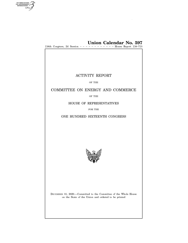 handle is hein.congrecreports/crptxadtk0001 and id is 1 raw text is: 
















116th Congress, 2d Session


Union Calendar No. 597
- - - - - - - - - - House Report 116-713


              ACTIVITY REPORT

                      OF THE


COMMITTEE ON ENERGY AND COMMERCE

                      OF THE


          HOUSE   OF REPRESENTATIVES

                      FOR THE


      ONE  HUNDRED   SIXTEENTH   CONGRESS


DECEMBER 31, 2020.-Committed to the Committee of the Whole House
       on the State of the Union and ordered to be printed


AUTHENTICATED
U.S. GOVERNMENT
INFORMATION
     Gps


