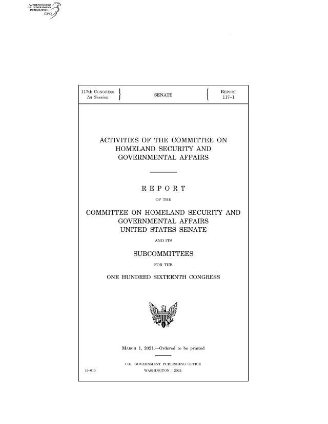handle is hein.congrecreports/crptxadty0001 and id is 1 raw text is: AUTHENTICATED
U.S. GOVERNMENT?


117th CONGRESS       SENATE             REPORT
  1st Session        S                   117-1









     ACTIVITIES  OF  THE  COMMITTEE ON

          HOMELAND SECURITY AND

          GOVERNMENTAL AFFAIRS






                 R  E P O R T

                     OF THE


 COMMITTEE ON HOMELAND SECURITY AND

           GOVERNMENTAL AFFAIRS

           UNITED   STATES  SENATE

                     AND ITS


               SUBCOMMITTEES

                     FOR THE


       ONE  HUNDRED  SIXTEENTH CONGRESS















            MARCH 1, 2021.-Ordered to be printed


            U.S. GOVERNMENT PUBLISHING OFFICE
 19-010           WASHINGTON : 2021


