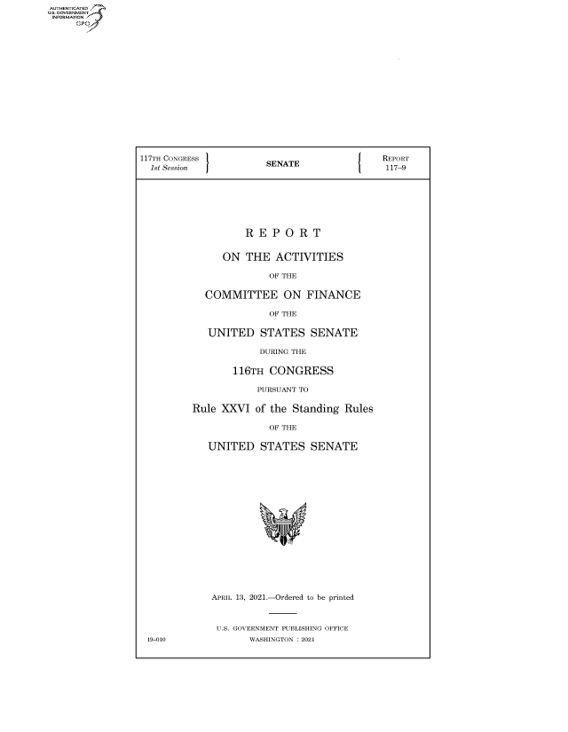 handle is hein.congrecreports/crptxadup0001 and id is 1 raw text is: AUTHENTICATED
U.S. GOVERNMENT
INFORMATION



















                 117TH CONGRESS          E                  REPORT
                 1st Session           SENATE117-9








                                    R E P  O R  T


                                ON  THE  ACTIVITIES

                                        OF THE


                            COMMITTEE ON FINANCE

                                        OF THE


                             UNITED   STATES   SENATE

                                      DURING THE


                                 116TH  CONGRESS

                                      PURSUANT TO


                          Rule XXVI  of the Standing Rules

                                        OF THE


                             UNITED   STATES   SENATE




















                             APRIL 13, 2021.-Ordered to be printed



                             U.S. GOVERNMENT PUBLISHING OFFICE
                  19-010            WASHINGTON : 2021


