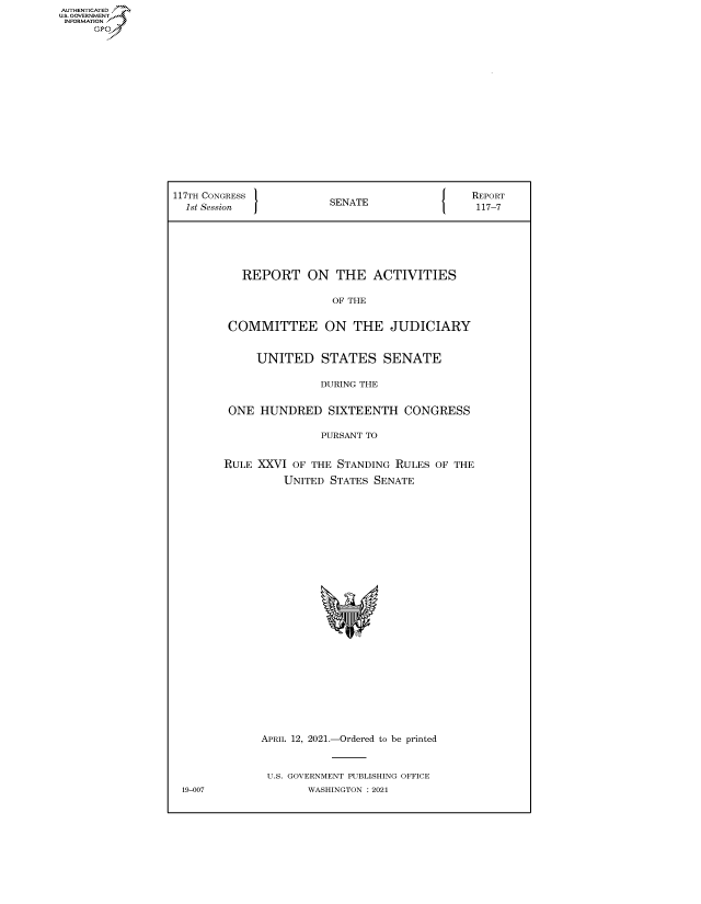 handle is hein.congrecreports/crptxadvn0001 and id is 1 raw text is: AUTHENTICATED
U.S. GOVERNMENT?
INFORMATION
Gps

117TH CONGRESS           SENATE                  REPORT
1st Session                                    117-7
REPORT ON THE ACTIVITIES
OF THE
COMMITTEE ON THE JUDICIARY
UNITED STATES SENATE
DURING THE
ONE HUNDRED SIXTEENTH CONGRESS
PURSANT TO
RULE XXVI OF THE STANDING RULES OF THE
UNITED STATES SENATE
APRIL 12, 2021.-Ordered to be printed
U.S. GOVERNMENT PUBLISHING OFFICE
19-007              WASHINGTON : 2021


