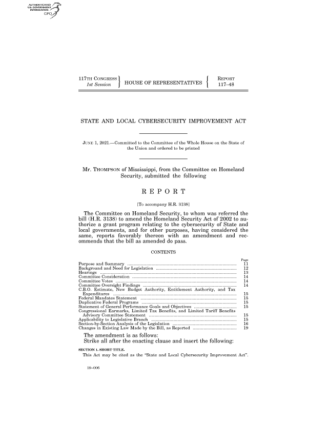 handle is hein.congrecreports/crptxadwc0001 and id is 1 raw text is: AUTHENTICATED
U.S. GOVERNMENT
INFORMATION .
117TH CONGRESS                                                        REPORT
1st Session        HOUSE OF REPRESENTATIVES                       117-48
STATE AND LOCAL CYBERSECURITY IMPROVEMENT ACT
JUNE 1, 2021.-Committed to the Committee of the Whole House on the State of
the Union and ordered to be printed
Mr. THOMPSON of Mississippi, from the Committee on Homeland
Security, submitted the following
R E P O R T
[To accompany H.R. 3138]
The Committee on Homeland Security, to whom was referred the
bill (H.R. 3138) to amend the Homeland Security Act of 2002 to au-
thorize a grant program relating to the cybersecurity of State and
local governments, and for other purposes, having considered the
same, reports favorably thereon with an amendment and rec-
ommends that the bill as amended do pass.
CONTENTS
Page
Purpose  and  Sum m ary  ............................................................................................  11
Background   and  Need  for  Legislation  ....................................................................  12
H e arin g s  ...................................................................................................................  1 3
Com m ittee  Consideration  ........................................................................................  14
C om m ittee  V otes  ......................................................................................................  14
Com m ittee  Oversight  Findings  ..............................................................................  14
C.B.O. Estimate, New Budget Authority, Entitlement Authority, and Tax
E x p en ditu res  ........................................................................................................  15
Federal M andates  Statem ent  .................................................................................  15
D uplicative  Federal  Program s  ................................................................................  15
Statement of General Performance Goals and Objectives ....................................  15
Congressional Earmarks, Limited Tax Benefits, and Limited Tariff Benefits
A dvisory  Com m ittee  Statem ent  ..........................................................................  15
Applicability  to  Legislative  Branch  ........................................................................  15
Section-by-Section  Analysis  of the  Legislation  ......................................................  16
Changes in Existing Law Made by the Bill, as Reported ..................................... 19
The amendment is as follows:
Strike all after the enacting clause and insert the following:
SECTION 1. SHORT TITLE.
This Act may be cited as the State and Local Cybersecurity Improvement Act.

19-006


