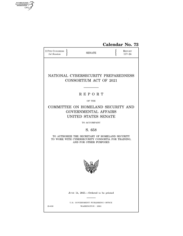 handle is hein.congrecreports/crptxadwr0001 and id is 1 raw text is: AUTHENTICATED
U.S. GOVERNMENT?

Calendar No. 73
117TH CONGRESS            E N                  REPORT
1st Session            SENATE                117-24
NATIONAL CYBERSECURITY PREPAREDNESS
CONSORTIUM ACT OF 2021
R E P O R T
OF THE
COMMITTEE ON HOMELAND SECURITY AND
GOVERNMENTAL AFFAIRS
UNITED STATES SENATE
TO ACCOMPANY
S. 658
TO AUTHORIZE THE SECRETARY OF HOMELAND SECURITY
TO WORK WITH CYBERSECURITY CONSORTIA FOR TRAINING,
AND FOR OTHER PURPOSES
JUNE 14, 2021.-Ordered to be printed
U.S. GOVERNMENT PUBLISHING OFFICE
19-010              WASHINGTON : 2021


