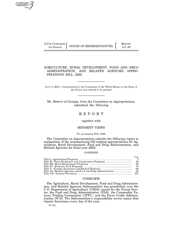 handle is hein.congrecreports/crptxadxl0001 and id is 1 raw text is: AUTHENTICATED
U.S. GOVERNMENT
INFORMATION .
117TH CONGRESS                                             REPORT
1st Session     HOUSE OF REPRESENTATIVES                117-82
AGRICULTURE, RURAL DEVELOPMENT, FOOD AND DRUG
ADMINISTRATION, AND RELATED AGENCIES APPRO-
PRIATIONS BILL, 2022
JULY 2, 2021.-Commmitted to the Committee of the Whole House on the State of
the Union and ordered to be printed
Mr. BISHOP of Georgia, from the Committee on Appropriations,
submitted the following
R E P O R T
together with
MINORITY VIEWS
[To accompany H.R. 4356]
The Committee on Appropriations submits the following report in
explanation of the accompanying bill making appropriations for Ag-
riculture, Rural Development, Food and Drug Administration, and
Related Agencies for fiscal year 2022.
CONTENTS
Page
Title  I- Agricultural Program s  ...............................................................................  3
Title II-Farm  Production  and Conservation Programs  ......................................  49
Title  III- Rural Developm ent Program s  ...............................................................  62
Title  IV- Dom estic  Food  Program s  ........................................................................  78
Title V- Foreign  Assistance and Related Programs  .............................................  86
Title VI-Related Agencies and Food and Drug Administration .........................  89
Title VII-General Provisions ................................................................................. 107
OVERVIEW
The Agriculture, Rural Development, Food and Drug Administra-
tion, and Related Agencies Subcommittee has jurisdiction over the
U.S. Department of Agriculture (USDA) except for the Forest Serv-
ice, the Food and Drug Administration (FDA), the Commodity Fu-
tures Trading Commission (CFTC), and the Farm Credit Adminis-
tration (FCA). The Subcommittee's responsibility covers issues that
impact Americans every day of the year.
45-009


