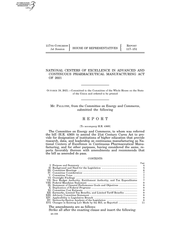 handle is hein.congrecreports/crptxaeam0001 and id is 1 raw text is: 117TH CONGRESS
1st Session  HOUSE OF REPRESENTATIVES

REPORT
117-151

NATIONAL CENTERS OF EXCELLENCE IN ADVANCED AND
CONTINUOUS PHARMACEUTICAL MANUFACTURING ACT
OF 2021
OCTOBER 19, 2021.-Committed to the Committee of the Whole House on the State
of the Union and ordered to be printed
Mr. PALLONE, from the Committee on Energy and Commerce,
submitted the following
R E P O R T
[To accompany H.R. 4369]
The Committee on Energy and Commerce, to whom was referred
the bill (H.R. 4369) to amend the 21st Century Cures Act to pro-
vide for designation of institutions of higher education that provide
research, data, and leadership on continuous manufacturing as Na-
tional Centers of Excellence in Continuous Pharmaceutical Manu-
facturing, and for other purposes, having considered the same, re-
ports favorably thereon with amendments and recommends that
the bill as amended do pass.
CONTENTS

I. Purpose and Summary ..................................................................................
II. Background and Need for the Legislation ...................................................
III. Committee Hearings ......................................................................................
IV. Committee Consideration ..............................................................................
V. Committee Votes ............................................................................................
VI. Oversight Findings ........................................................................................
VII. New Budget Authority, Entitlement Authority, and Tax Expenditures
VIII. Federal Mandates Statement .......................................................................
IX. Statement of General Performance Goals and Objectives ..........................
X. Duplication of Federal Programs ..................................................................
XI. Committee Cost Estimate .............................................................................
XII. Earmarks, Limited Tax Benefits, and Limited Tariff Benefits ..................
XIII. Advisory Committee Statement ....................................................................
XIV. Applicability to Legislative Branch ..............................................................
XV. Section-by-Section Analysis of the Legislation ............................................
XVI. Changes in Existing Law Made by the Bill, as Reported ...........................
The amendments are as follows:
Strike all after the enacting clause and insert the following:
29-006

Page
4
5
6
7
7
7
7
8
8
8
8
8
8
8
8
11

AUTHENTICATED
U.S. GOVERNMENT
INFORMATION
Gps


