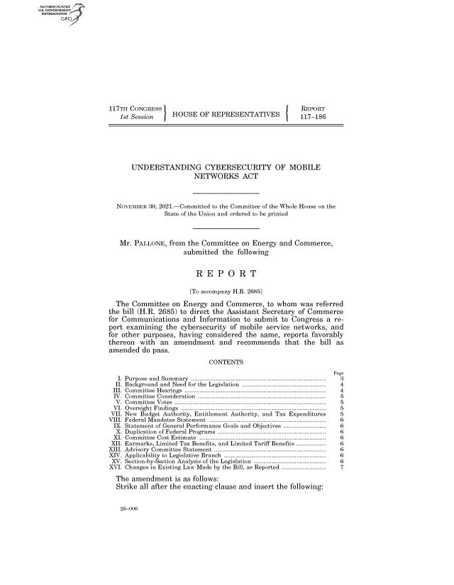 handle is hein.congrecreports/crptxaecg0001 and id is 1 raw text is: 117TH CONGRESS
1st Session  HOUSE OF REPRESENTATIVES

REPORT
117-186

UNDERSTANDING CYBERSECURITY OF MOBILE
NETWORKS ACT
NOVEMBER 30, 2021.-Committed to the Committee of the Whole House on the
State of the Union and ordered to be printed
Mr. PALLONE, from the Committee on Energy and Commerce,
submitted the following
R E P O R T
[To accompany H.R. 2685]
The Committee on Energy and Commerce, to whom was referred
the bill (H.R. 2685) to direct the Assistant Secretary of Commerce
for Communications and Information to submit to Congress a re-
port examining the cybersecurity of mobile service networks, and
for other purposes, having considered the same, reports favorably
thereon with an amendment and recommends that the bill as
amended do pass.
CONTENTS

I. Purpose and Summary ..................................................................................
II. Background and Need for the Legislation ...................................................
III. Committee Hearings ......................................................................................
IV. Committee Consideration ..............................................................................
V. Committee Votes ............................................................................................
VI. Oversight Findings ........................................................................................
VII. New Budget Authority, Entitlement Authority, and Tax Expenditures
VIII. Federal Mandates Statement .......................................................................
IX. Statement of General Performance Goals and Objectives ..........................
X. Duplication of Federal Programs ..................................................................
XI. Committee Cost Estimate .............................................................................
XII. Earmarks, Limited Tax Benefits, and Limited Tariff Benefits ..................
XIII. Advisory Committee Statement ....................................................................
XIV. Applicability to Legislative Branch ..............................................................
XV. Section-by-Section Analysis of the Legislation ............................................
XVI. Changes in Existing Law Made by the Bill, as Reported ...........................
The amendment is as follows:
Strike all after the enacting clause and insert the following:

Page
3
4
4
5
5
5
5
6
6
6
6
6
6
6
6
7

29-006

AUTHENTICATED
U.S. GOVERNMENT
INFORMATION
Gps



