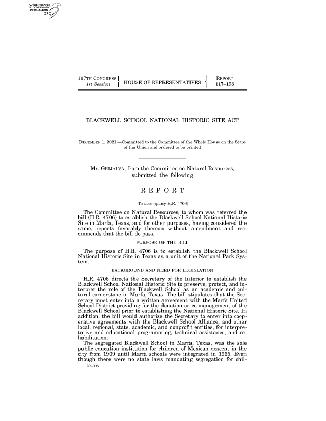handle is hein.congrecreports/crptxaecr0001 and id is 1 raw text is: AUTHENTICATED
U.S. GOVERNMENT
INFORMATION .
117TH CONGRESS                                         REPORT
1st Session    HOUSE OF REPRESENTATIVES             117-198
BLACKWELL SCHOOL NATIONAL HISTORIC SITE ACT
DECEMBER 1, 2021.-Committed to the Committee of the Whole House on the State
of the Union and ordered to be printed
Mr. GRIJALVA, from the Committee on Natural Resources,
submitted the following
R E P O R T
[To accompany H.R. 4706]
The Committee on Natural Resources, to whom was referred the
bill (H.R. 4706) to establish the Blackwell School National Historic
Site in Marfa, Texas, and for other purposes, having considered the
same, reports favorably thereon without amendment and rec-
ommends that the bill do pass.
PURPOSE OF THE BILL
The purpose of H.R. 4706 is to establish the Blackwell School
National Historic Site in Texas as a unit of the National Park Sys-
tem.
BACKGROUND AND NEED FOR LEGISLATION
H.R. 4706 directs the Secretary of the Interior to establish the
Blackwell School National Historic Site to preserve, protect, and in-
terpret the role of the Blackwell School as an academic and cul-
tural cornerstone in Marfa, Texas. The bill stipulates that the Sec-
retary must enter into a written agreement with the Marfa United
School District providing for the donation or co-management of the
Blackwell School prior to establishing the National Historic Site. In
addition, the bill would authorize the Secretary to enter into coop-
erative agreements with the Blackwell School Alliance, and other
local, regional, state, academic, and nonprofit entities, for interpre-
tative and educational programming, technical assistance, and re-
habilitation.
The segregated Blackwell School in Marfa, Texas, was the sole
public education institution for children of Mexican descent in the
city from 1909 until Marfa schools were integrated in 1965. Even
though there were no state laws mandating segregation for chil-
29-006


