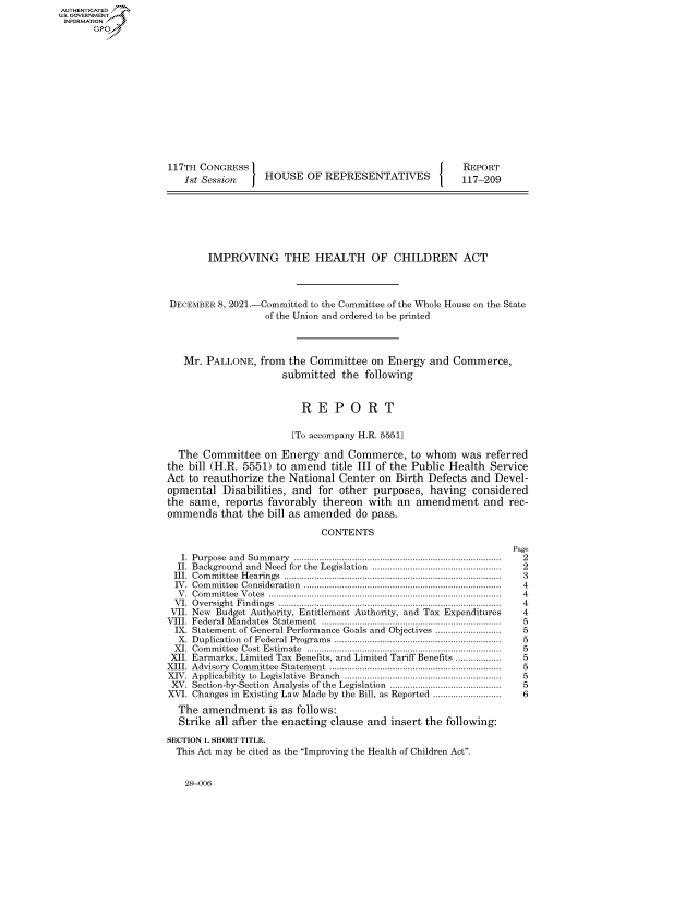 handle is hein.congrecreports/crptxaedc0001 and id is 1 raw text is: 117TH CONGRESS
1st Session  HOUSE OF REPRESENTATIVES

REPORT
117-209

IMPROVING THE HEALTH OF CHILDREN ACT
DECEMBER 8, 2021.-Committed to the Committee of the Whole House on the State
of the Union and ordered to be printed
Mr. PALLONE, from the Committee on Energy and Commerce,
submitted the following
R E P O R T
[To accompany H.R. 5551]
The Committee on Energy and Commerce, to whom was referred
the bill (H.R. 5551) to amend title III of the Public Health Service
Act to reauthorize the National Center on Birth Defects and Devel-
opmental Disabilities, and for other purposes, having considered
the same, reports favorably thereon with an amendment and rec-
ommends that the bill as amended do pass.
CONTENTS

I. Purpose and Summary ..................................................................................
II. Background and Need for the Legislation ...................................................
III. Committee Hearings ......................................................................................
IV. Committee Consideration ..............................................................................
V. Committee Votes ............................................................................................
VI. Oversight Findings ........................................................................................
VII. New Budget Authority, Entitlement Authority, and Tax Expenditures
VIII. Federal Mandates Statement .......................................................................
IX. Statement of General Performance Goals and Objectives ..........................
X. Duplication of Federal Programs ..................................................................
XI. Committee Cost Estimate .............................................................................
XII. Earmarks, Limited Tax Benefits, and Limited Tariff Benefits ..................
XIII. Advisory Committee Statement ....................................................................
XIV. Applicability to Legislative Branch ..............................................................
XV. Section-by-Section Analysis of the Legislation ............................................
XVI. Changes in Existing Law Made by the Bill, as Reported ...........................
The amendment is as follows:
Strike all after the enacting clause and insert the following:
SECTION 1. SHORT TITLE.
This Act may be cited as the Improving the Health of Children Act.

Page
2
2
3
4
4
4
4
5
5
5
5
5
5
5
5
6

29-006

AUTHENTICATED
U.S. GOVERNMENT
INFORMATION
Gps


