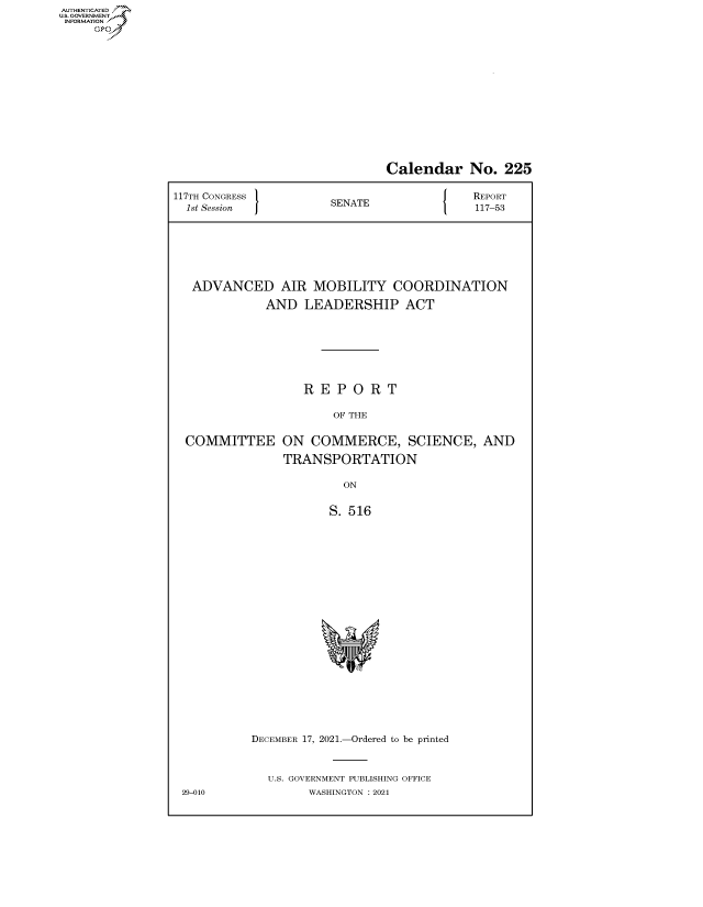 handle is hein.congrecreports/crptxaeee0001 and id is 1 raw text is: AUTHENTICATED
U.S. GOVERNMENT?

Calendar No. 225
117TH CONGRESS         SENATE               REPORT
1st Session          SEAE117-53
ADVANCED AIR MOBILITY COORDINATION
AND LEADERSHIP ACT
R E P O R T
OF THE
COMMITTEE ON COMMERCE, SCIENCE, AND
TRANSPORTATION
ON
S. 516
DECEMBER 17, 2021.-Ordered to be printed
U.S. GOVERNMENT PUBLISHING OFFICE
29-010            WASHINGTON : 2021


