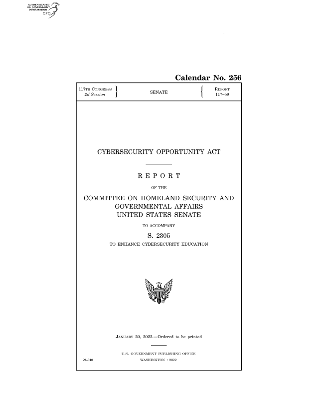 handle is hein.congrecreports/crptxaefb0001 and id is 1 raw text is: AUTHENTICATED
U.S. GOVERNMENT?

Calendar No. 256
117TH CONGRESS         SENATE               REPORT
2d Session           SEAE117-59
CYBERSECURITY OPPORTUNITY ACT
R E P O R T
OF THE
COMMITTEE ON HOMELAND SECURITY AND
GOVERNMENTAL AFFAIRS
UNITED STATES SENATE
TO ACCOMPANY
S. 2305
TO ENHANCE CYBERSECURITY EDUCATION
JANUARY 20, 2022.-Ordered to be printed
U.S. GOVERNMENT PUBLISHING OFFICE
29-010            WASHINGTON :2022


