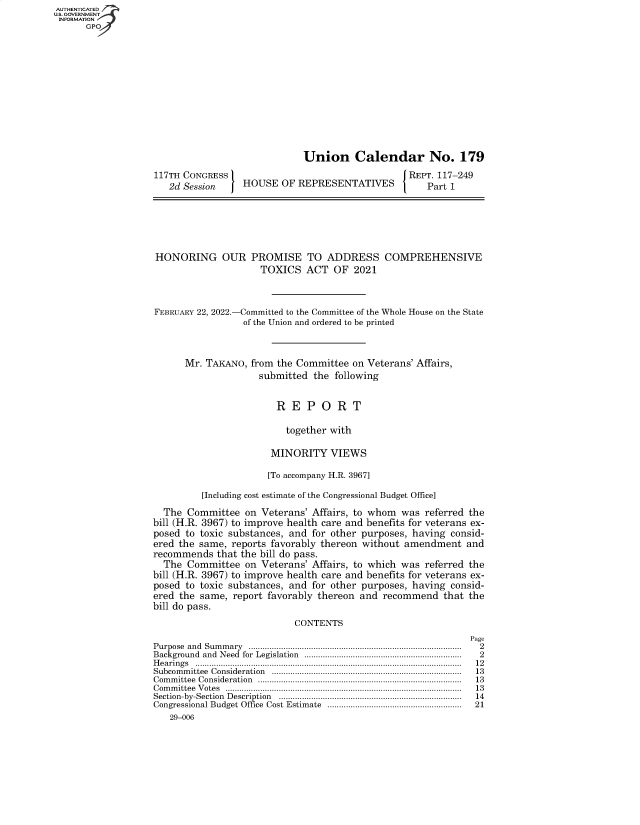 handle is hein.congrecreports/crptxaefp0001 and id is 1 raw text is: AUTHENTICATED
U.S. GOVERNMENT
INFORMATION
GP
Union Calendar No. 179
117TH CONGRESS                                                 REPT. 117-249
2d Session        HOUSE OF REPRESENTATIVES                      Part 1
HONORING OUR PROMISE TO ADDRESS COMPREHENSIVE
TOXICS ACT OF 2021
FEBRUARY 22, 2022.-Committed to the Committee of the Whole House on the State
of the Union and ordered to be printed
Mr. TAKANO, from the Committee on Veterans' Affairs,
submitted the following
R E P O R T
together with
MINORITY VIEWS
[To accompany H.R. 3967]
[Including cost estimate of the Congressional Budget Office]
The Committee on Veterans' Affairs, to whom was referred the
bill (H.R. 3967) to improve health care and benefits for veterans ex-
posed to toxic substances, and for other purposes, having consid-
ered the same, reports favorably thereon without amendment and
recommends that the bill do pass.
The Committee on Veterans' Affairs, to which was referred the
bill (H.R. 3967) to improve health care and benefits for veterans ex-
posed to toxic substances, and for other purposes, having consid-
ered the same, report favorably thereon and recommend that the
bill do pass.
CONTENTS
Page
Purpose  and  Sum m ary  ............................................................................................  2
Background  and  Need  for  Legislation  ...................................................................  2
H earings  ...................................................................................................................  12
Subcom m ittee  Consideration  ..................................................................................  13
Com m ittee  Consideration  ........................................................................................  13
C om m ittee  V otes  ......................................................................................................  13
Section-by-Section  Description  ...............................................................................  14
Congressional Budget Office  Cost Estimate  ..........................................................  21
29-006


