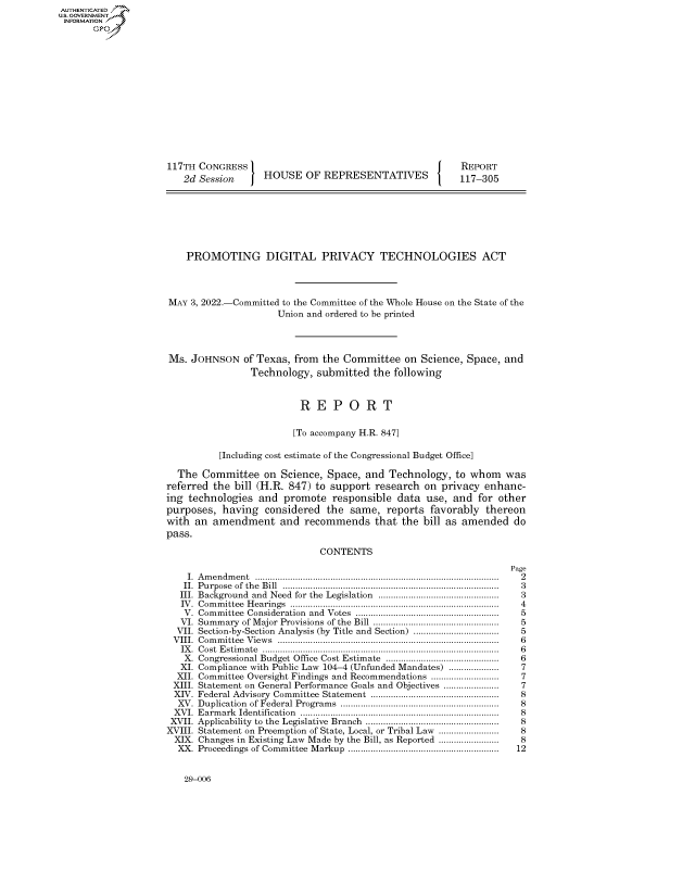 handle is hein.congrecreports/crptxaeix0001 and id is 1 raw text is: AUTHENTICATED
U.S. GOVERNMENT
INFORMATION .
117TH CONGRESS                                                        REPORT
2d Session         HOUSE OF REPRESENTATIVES                       117-305
PROMOTING DIGITAL PRIVACY TECHNOLOGIES ACT
MAY 3, 2022.-Committed to the Committee of the Whole House on the State of the
Union and ordered to be printed
Ms. JOHNSON of Texas, from the Committee on Science, Space, and
Technology, submitted the following
R E P O R T
[To accompany H.R. 847]
[Including cost estimate of the Congressional Budget Office]
The Committee on Science, Space, and Technology, to whom was
referred the bill (H.R. 847) to support research on privacy enhanc-
ing technologies and promote responsible data use, and for other
purposes, having considered the same, reports favorably thereon
with an amendment and recommends that the bill as amended do
pass.
CONTENTS
Page
I.  A m en dm en t  ...............................................................................................  2
II.  P urpose  of  th e  B ill  ......................................................................................  3
III. Background  and  Need  for the  Legislation  ..............................................  3
IV .  Com m ittee  H earings  .................................................................................  4
V. Com  mittee  Consideration  and  Votes  ........................................................ .  5
VI. Summary    of Major Provisions of the Bill ..................................................  5
VII. Section-by-Section Analysis (by Title and Section) ................................  5
V III.  C om m ittee  V iew s  ........................................................................................  6
IX .  C ost  E stim ate  ............................................................................................  6
X. Congressional Budget Office Cost Estimate .............................................  6
XI. Compliance with Public Law 104-4 (Unfunded Mandates) ....................    7
XII. Committee Oversight Findings and Recommendations ...........................  7
XIII. Statement on General Performance Goals and Objectives ....................   7
XIV. Federal Advisory Committee Statement ...................................................  8
XV. Duplication  of Federal Program  s  .............................................................  8
XV I.  E arm ark  Identification  .............................................................................  8
XVII. Applicability  to the Legislative  Branch  ...................................................  8
XVIII. Statement on Preemption of State, Local, or Tribal Law ......................  8
XIX. Changes in Existing Law Made by the Bill, as Reported ......................  8
XX. Proceedings of Comm   ittee  M arkup  ............................................................  12

29-006



