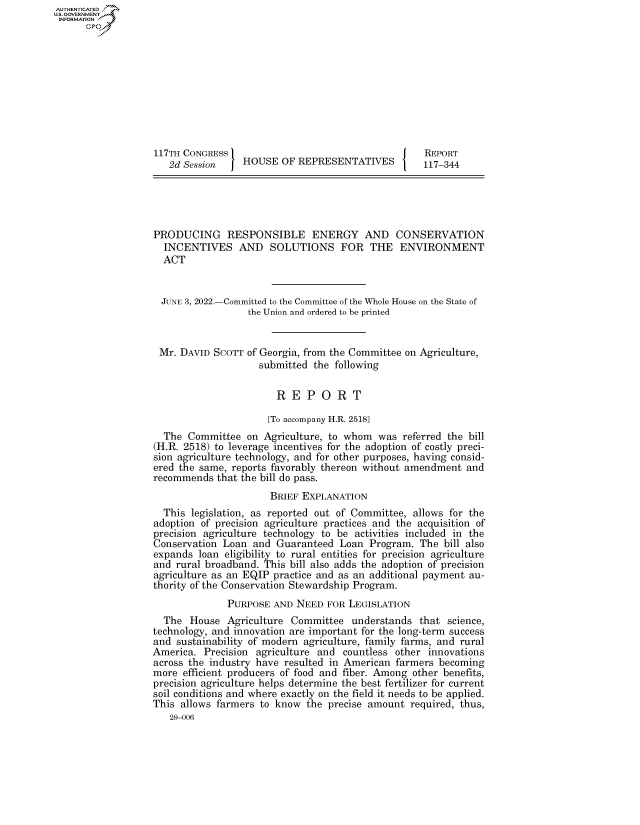 handle is hein.congrecreports/crptxaekz0001 and id is 1 raw text is: AUTHENTICATED
U.S. GOVERNMENT
INFORMATION .
117TH CONGRESS                                       REPORT
2d Session     HOUSE OF REPRESENTATIVES           117-344
PRODUCING RESPONSIBLE ENERGY AND CONSERVATION
INCENTIVES AND SOLUTIONS FOR THE ENVIRONMENT
ACT
JUNE 3, 2022.-Committed to the Committee of the Whole House on the State of
the Union and ordered to be printed
Mr. DAVID SCOTT of Georgia, from the Committee on Agriculture,
submitted the following
R E P O R T
[To accompany H.R. 2518]
The Committee on Agriculture, to whom was referred the bill
(H.R. 2518) to leverage incentives for the adoption of costly preci-
sion agriculture technology, and for other purposes, having consid-
ered the same, reports favorably thereon without amendment and
recommends that the bill do pass.
BRIEF EXPLANATION
This legislation, as reported out of Committee, allows for the
adoption of precision agriculture practices and the acquisition of
precision agriculture technology to be activities included in the
Conservation Loan and Guaranteed Loan Program. The bill also
expands loan eligibility to rural entities for precision agriculture
and rural broadband. This bill also adds the adoption of precision
agriculture as an EQIP practice and as an additional payment au-
thority of the Conservation Stewardship Program.
PURPOSE AND NEED FOR LEGISLATION
The House Agriculture Committee understands that science,
technology, and innovation are important for the long-term success
and sustainability of modern agriculture, family farms, and rural
America. Precision agriculture and countless other innovations
across the industry have resulted in American farmers becoming
more efficient producers of food and fiber. Among other benefits,
precision agriculture helps determine the best fertilizer for current
soil conditions and where exactly on the field it needs to be applied.
This allows farmers to know the precise amount required, thus,
29-006


