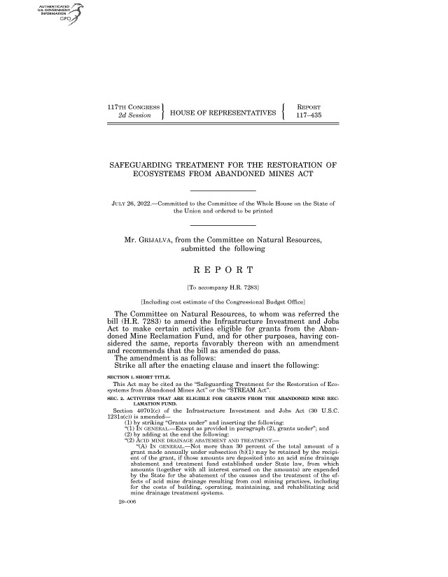 handle is hein.congrecreports/crptxaeph0001 and id is 1 raw text is: AUTHENTICATED
U.S. GOVERNMENT
INFORMATION .
117TH CONGRESS                                             REPORT
2d Session      HOUSE OF REPRESENTATIVES                117-435
SAFEGUARDING TREATMENT FOR THE RESTORATION OF
ECOSYSTEMS FROM ABANDONED MINES ACT
JULY 26, 2022.-Committed to the Committee of the Whole House on the State of
the Union and ordered to be printed
Mr. GRIJALVA, from the Committee on Natural Resources,
submitted the following
R E P O R T
[To accompany H.R. 7283]
[Including cost estimate of the Congressional Budget Office]
The Committee on Natural Resources, to whom was referred the
bill (H.R. 7283) to amend the Infrastructure Investment and Jobs
Act to make certain activities eligible for grants from the Aban-
doned Mine Reclamation Fund, and for other purposes, having con-
sidered the same, reports favorably thereon with an amendment
and recommends that the bill as amended do pass.
The amendment is as follows:
Strike all after the enacting clause and insert the following:
SECTION 1. SHORT TITLE.
This Act may be cited as the Safeguarding Treatment for the Restoration of Eco-
systems from Abandoned Mines Act or the STREAM Act.
SEC. 2. ACTIVITIES THAT ARE ELIGIBLE FOR GRANTS FROM THE ABANDONED MINE REC-
LAMATION FUND.
Section 40701(c) of the Infrastructure Investment and Jobs Act (30 U.S.C.
1231a(c)) is amended-
(1) by striking Grants under and inserting the following:
(1) IN GENERAL.-Except as provided in paragraph (2), grants under; and
(2) by adding at the end the following:
(2) ACID MINE DRAINAGE ABATEMENT AND TREATMENT.-
(A) IN GENERAL.-Not more than 30 percent of the total amount of a
grant made annually under subsection (b)(1) may be retained by the recipi-
ent of the grant, if those amounts are deposited into an acid mine drainage
abatement and treatment fund established under State law, from which
amounts (together with all interest earned on the amounts) are expended
by the State for the abatement of the causes and the treatment of the ef-
fects of acid mine drainage resulting from coal mining practices, including
for the costs of building, operating, maintaining, and rehabilitating acid
mine drainage treatment systems.
29-006


