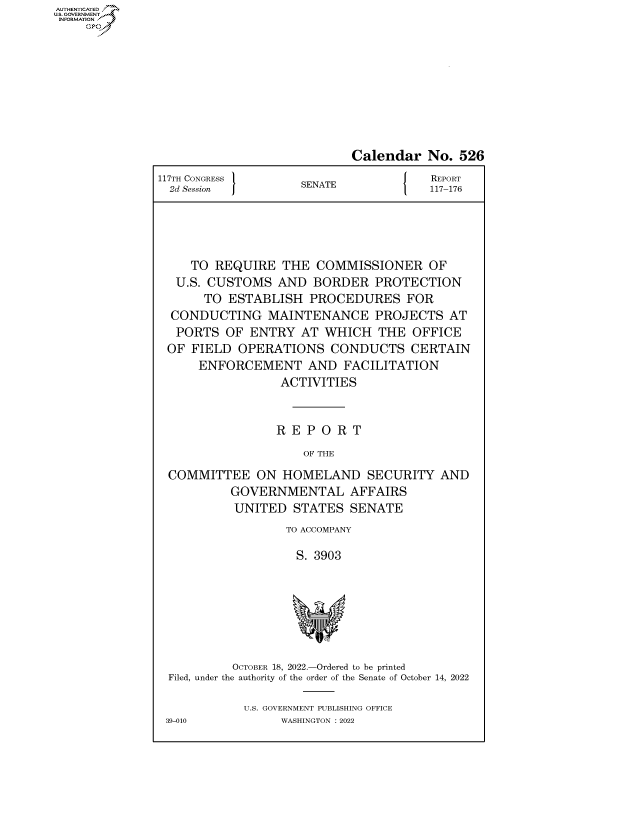 handle is hein.congrecreports/crptxaevi0001 and id is 1 raw text is: AUTHENTICATED
U.S. GOVERNMENT
INFORMATION
Calendar No. 526
117TH CONGRESS                        J   REPORT
2d Session          SENATE              117-176
TO REQUIRE THE COMMISSIONER OF
U.S. CUSTOMS AND BORDER PROTECTION
TO ESTABLISH PROCEDURES FOR
CONDUCTING MAINTENANCE PROJECTS AT
PORTS OF ENTRY AT WHICH THE OFFICE
OF FIELD OPERATIONS CONDUCTS CERTAIN
ENFORCEMENT AND FACILITATION
ACTIVITIES
R E P O R T
OF THE
COMMITTEE ON HOMELAND SECURITY AND
GOVERNMENTAL AFFAIRS
UNITED STATES SENATE
TO ACCOMPANY
S. 3903
OCTOBER 18, 2022.-Ordered to be printed
Filed, under the authority of the order of the Senate of October 14, 2022
U.S. GOVERNMENT PUBLISHING OFFICE
39-010            WASHINGTON :2022



