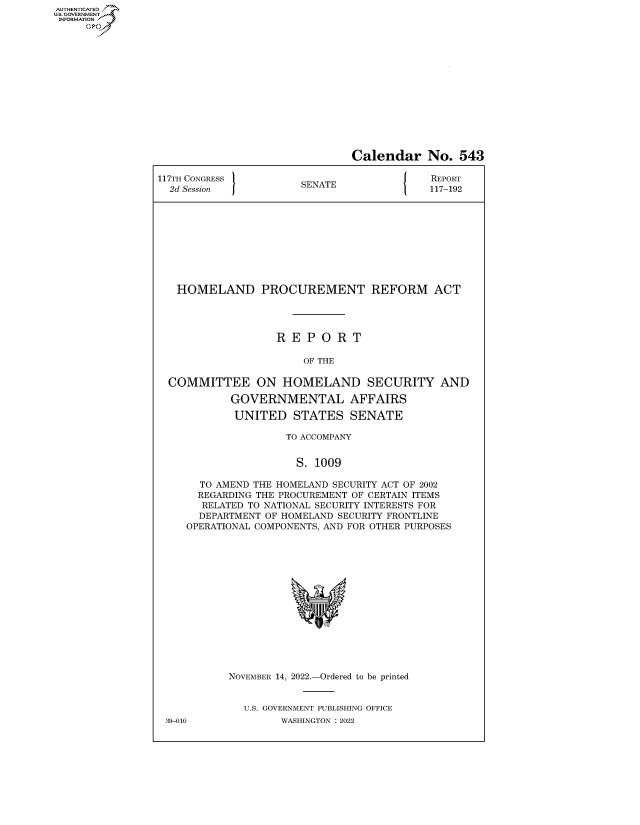 handle is hein.congrecreports/crptxaewa0001 and id is 1 raw text is: AUTHENTICATED
U.GOVERNMENT
INFORMATION
Ops

Calendar No. 543
117TH CONGRESS            E                    REPORT
2d Session             SENATE                117-192
HOMELAND PROCUREMENT REFORM ACT
R E P O R T
OF THE
COMMITTEE ON HOMELAND SECURITY AND
GOVERNMENTAL AFFAIRS
UNITED STATES SENATE
TO ACCOMPANY
S. 1009
TO AMEND THE HOMELAND SECURITY ACT OF 2002
REGARDING THE PROCUREMENT OF CERTAIN ITEMS
RELATED TO NATIONAL SECURITY INTERESTS FOR
DEPARTMENT OF HOMELAND SECURITY FRONTLINE
OPERATIONAL COMPONENTS, AND FOR OTHER PURPOSES
NOVEMBER 14, 2022.-Ordered to be printed
U.S. GOVERNMENT PUBLISHING OFFICE

39-010

WASHINGTON : 2022


