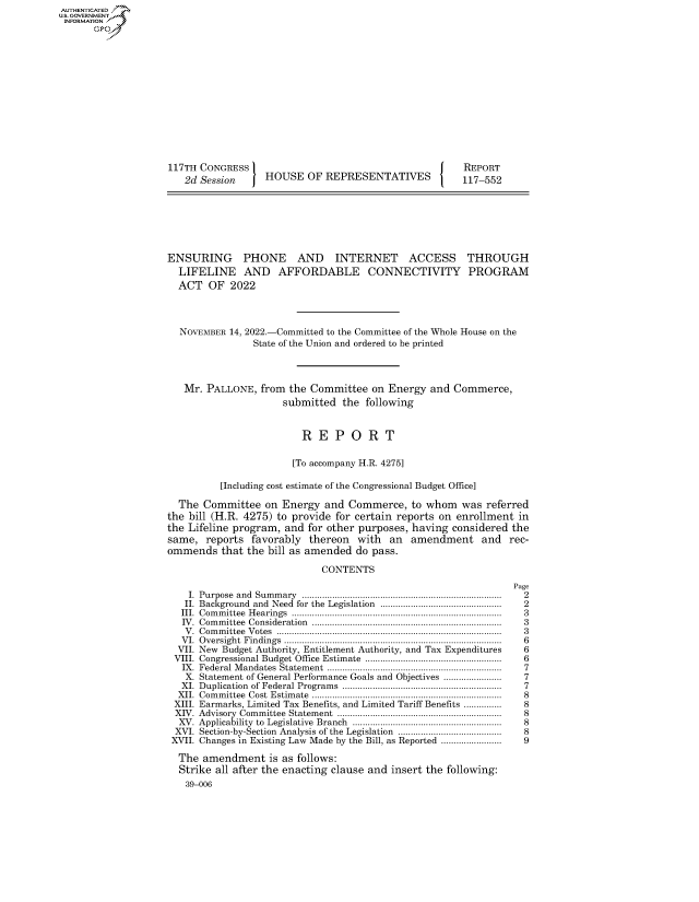 handle is hein.congrecreports/crptxaewg0001 and id is 1 raw text is: 117TH CONGRESS
2d Session  HOUSE OF REPRESENTATIVES

REPORT
117-552

ENSURING     PHONE     AND   INTERNET     ACCESS    THROUGH
LIFELINE AND AFFORDABLE CONNECTIVITY PROGRAM
ACT OF 2022
NOVEMBER 14, 2022.-Committed to the Committee of the Whole House on the
State of the Union and ordered to be printed
Mr. PALLONE, from the Committee on Energy and Commerce,
submitted the following
R E P O R T
[To accompany H.R. 4275]
[Including cost estimate of the Congressional Budget Office]
The Committee on Energy and Commerce, to whom was referred
the bill (H.R. 4275) to provide for certain reports on enrollment in
the Lifeline program, and for other purposes, having considered the
same, reports favorably thereon with an amendment and rec-
ommends that the bill as amended do pass.
CONTENTS

I. Purpose and Summary ...............................................................................
II. Background and Need for the Legislation ................................................
III. Committee Hearings ...................................................................................
IV. Committee Consideration ...........................................................................
V. Committee Votes .........................................................................................
VI. Oversight Findings ......................................................................................
VII. New Budget Authority, Entitlement Authority, and Tax Expenditures
VIII. Congressional Budget Office Estimate ......................................................
IX. Federal Mandates Statement .....................................................................
X. Statement of General Performance Goals and Objectives .......................
XI. Duplication of Federal Programs ...............................................................
XII. Committee Cost Estimate ...........................................................................
XIII. Earmarks, Limited Tax Benefits, and Limited Tariff Benefits ...............
XIV. Advisory Committee Statement .................................................................
XV. Applicability to Legislative Branch ...........................................................
XVI. Section-by-Section Analysis of the Legislation .........................................
XVII. Changes in Existing Law Made by the Bill, as Reported ........................
The amendment is as follows:
Strike all after the enacting clause and insert the following:
39-006

Page
2
2
3
3
3
6
6
6
7
7
7
8
8
8
8
8
9

AUTHENTICATED
U.GOVERNMENT
INFORMATION
Ops


