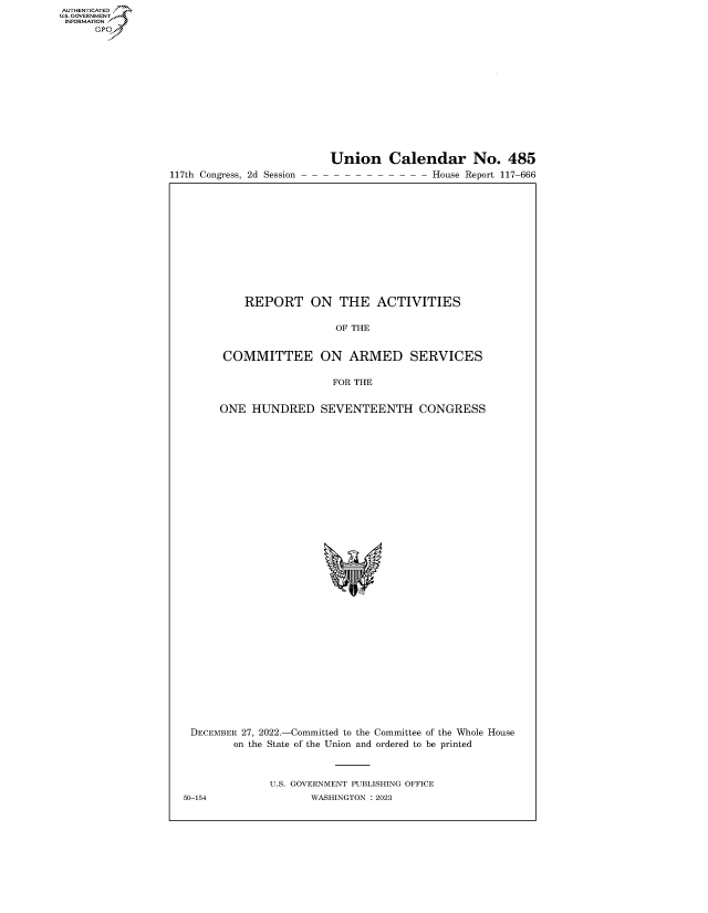 handle is hein.congrecreports/crptxaeys0001 and id is 1 raw text is: 117th Congress, 2d Session

Union Calendar No. 485
- - - - - - - - - House Report 117-666

REPORT ON THE ACTIVITIES
OF THE
COMMITTEE ON ARMED SERVICES
FOR THE
ONE HUNDRED SEVENTEENTH CONGRESS
DECEMBER 27, 2022.-Committed to the Committee of the Whole House
on the State of the Union and ordered to be printed
U.S. GOVERNMENT PUBLISHING OFFICE
50-154                 WASHINGTON :2023

AUTHENTICATED
U.GOVERNMENT
INFORMATION
Ops


