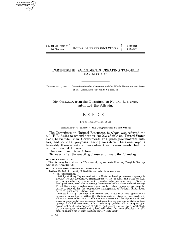 handle is hein.congrecreports/crptxaezb0001 and id is 1 raw text is: AUTHENTICATED
U.GOVERNMENT
INFORMATION .
117TH CONGRESS                                              REPORT
2d Session      HOUSE OF REPRESENTATIVES                 117-601
PARTNERSHIP AGREEMENTS CREATING TANGIBLE
SAVINGS ACT
DECEMBER 7, 2022.-Committed to the Committee of the Whole House on the State
of the Union and ordered to be printed
Mr. GRIJALVA, from the Committee on Natural Resources,
submitted the following
R E P O R T
[To accompany H.R. 6442]
[Including cost estimate of the Congressional Budget Office]
The Committee on Natural Resources, to whom was referred the
bill (H.R. 6442) to amend section 101703 of title 54, United States
Code, to include Tribal Governments and quasi-governmental enti-
ties, and for other purposes, having considered the same, reports
favorably thereon with an amendment and recommends that the
bill as amended do pass.
The amendment is as follows:
Strike all after the enacting clause and insert the following:
SECTION 1. SHORT TITLE.
This Act may be cited as the Partnership Agreements Creating Tangible Savings
Act or the PACTS Act.
SEC. 2. COOPERATIVE MANAGEMENT AGREEMENTS.
Section 101703 of title 54, United States Code, is amended-
(1) in subsection (a)-
(A) by striking agreement with a State or local government agency to
provide for the cooperative management of the Federal and State or local
park areas where a System unit is located adjacent to or near a State or
local park area, and and inserting agreement with a State or local agency,
Tribal Government, public university, public utility, or quasi-governmental
entity to provide for the cooperative management of Federal, State, local,
or Tribal park areas where; and
(B) by striking between the Service and a State or local government
agency of a portion of either the System unit or State or local park will
allow for more effective and efficient management of the System unit and
State or local park and inserting between the Service and a State or local
agency, Tribal Government, public university, public utility, or quasi-gov-
ernmental entity of a portion of either the System unit or State, local, Trib-
al, or quasi-governmental entity land will allow for more effective and effi-
cient management of such System unit or such land;
39-006



