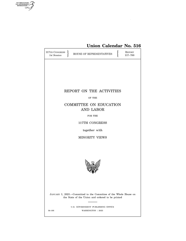 handle is hein.congrecreports/crptxafau0001 and id is 1 raw text is: AUTHENTICATED
U.GOVERNMENT
INFORMATION .
Ops

Union Calendar No. 516
117TH CONGRESS lREPORT
1st Sesio GR   HOUSE OF REPRESENTATIVES            117-700
REPORT ON THE ACTIVITIES
OF THE
COMMITTEE ON EDUCATION
AND LABOR
FOR THE
117TH CONGRESS
together with
MINORITY VIEWS
JANUARY 1, 2023.-Committed to the Committee of the Whole House on
the State of the Union and ordered to be printed
U.S. GOVERNMENT PUBLISHING OFFICE
50-195                 WASHINGTON :2023


