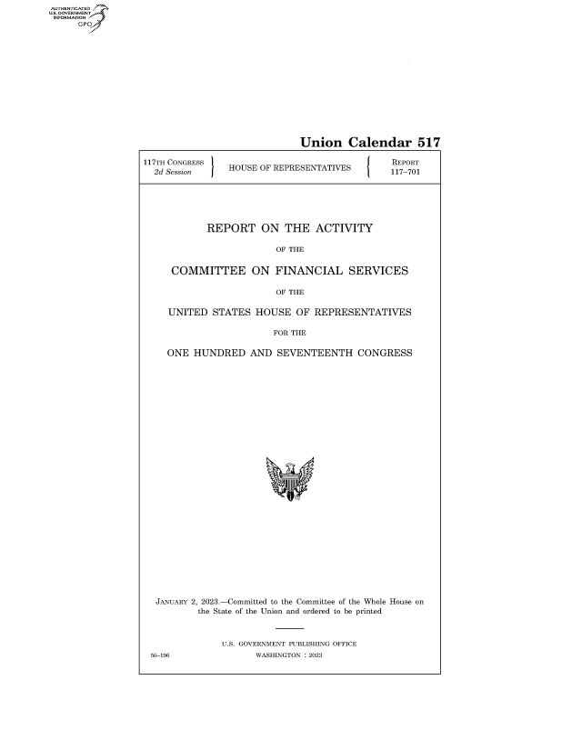 handle is hein.congrecreports/crptxafaw0001 and id is 1 raw text is: AUTHENTICATED
..GOVERNMENT~
INFORMATION .
Ops

Union Calendar 517
117TH CONGRESS lREPORT
2T SeNGsEon  fHOUSE OF REPRESENTATIVES        117-701
REPORT ON THE ACTIVITY
OF THE
COMMITTEE ON FINANCIAL SERVICES
OF THE
UNITED STATES HOUSE OF REPRESENTATIVES
FOR THE
ONE HUNDRED AND SEVENTEENTH CONGRESS
JANUARY 2, 2023.-Committed to the Committee of the Whole House on
the State of the Union and ordered to be printed
U.S. GOVERNMENT PUBLISHING OFFICE

50-196

WASHINGTON : 2023


