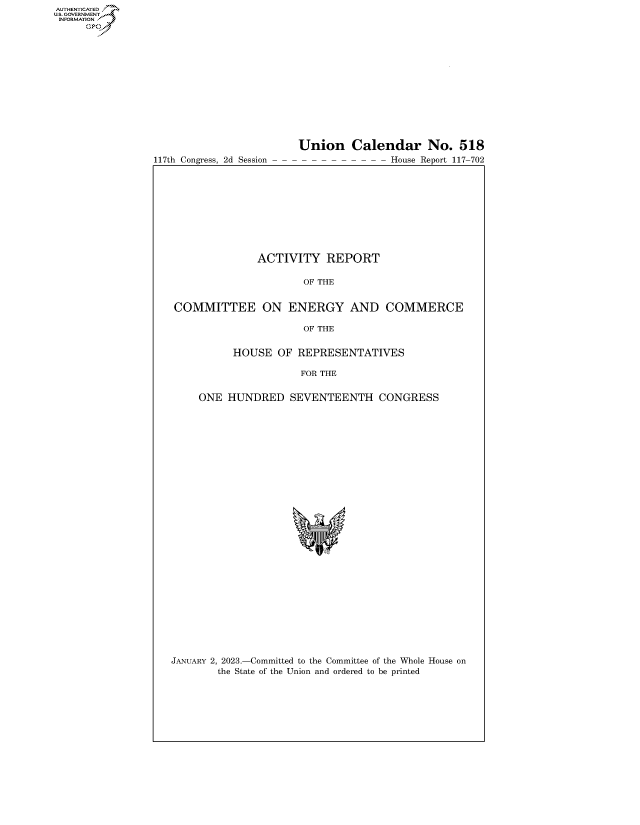 handle is hein.congrecreports/crptxafax0001 and id is 1 raw text is: 117th Congress, 2d Session

Union Calendar No. 518
- - - - - - - - - House Report 117-702

ACTIVITY REPORT
OF THE
COMMITTEE ON ENERGY AND COMMERCE
OF THE
HOUSE OF REPRESENTATIVES
FOR THE
ONE HUNDRED SEVENTEENTH CONGRESS
*

JANUARY 2, 2023.-Committed to the Committee of the Whole House on
the State of the Union and ordered to be printed

AUTHENTICATED
U.GOVERNMENT
INFORMATION
Ops


