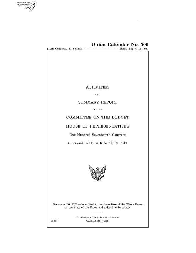 handle is hein.congrecreports/crptxafcc0001 and id is 1 raw text is: AUTHENTICATED
..GOVERNMENT~
INFORMATION .
Ops

117th Congress, 2d Session

Union Calendar No. 506
- - - - - - - - - House Report 117-690

ACTIVITIES
AND
SUMMARY REPORT
OF THE
COMMITTEE ON THE BUDGET
HOUSE OF REPRESENTATIVES
One Hundred Seventeenth Congress
(Pursuant to House Rule XI, Cl. 1(d))
DECEMBER 30, 2022.-Committed to the Committee of the Whole House
on the State of the Union and ordered to be printed
U.S. GOVERNMENT PUBLISHING OFFICE
50-178                 WASHINGTON :2023


