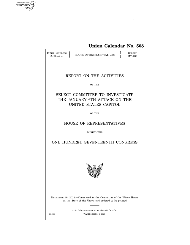 handle is hein.congrecreports/crptxafcd0001 and id is 1 raw text is: AUTHENTICATED
..GOVERNMENT~

Union Calendar No. 508
117TH CONGRESS lREPORT
2T SeNGsEon  j HOUSE OF REPRESENTATIVES         -92
REPORT ON THE ACTIVITIES
OF THE
SELECT COMMITTEE TO INVESTIGATE
THE JANUARY 6TH ATTACK ON THE
UNITED STATES CAPITOL
OF THE
HOUSE OF REPRESENTATIVES
DURING THE
ONE HUNDRED SEVENTEENTH CONGRESS
DECEMBER 30, 2022.-Committed to the Committee of the Whole House
on the State of the Union and ordered to be printed
U.S. GOVERNMENT PUBLISHING OFFICE
50-180              WASHINGTON :2023


