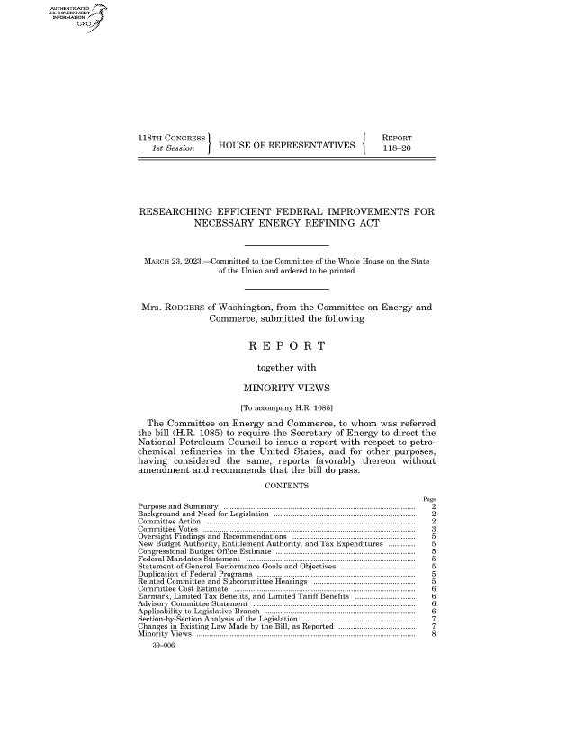 handle is hein.congrecreports/crptxafft0001 and id is 1 raw text is: AUTHENTICATED
U.GOVERNMENT
INFORMATION .















                    118TH CONGRESS                                         REPORT
                       1st Session    HOUSE   OF REPRESENTATIVES           118-20







                    RESEARCHING EFFICIENT FEDERAL IMPROVEMENTS FOR
                                 NECESSARY ENERGY REFINING ACT




                      MARCH 23, 2023.-Committed to the Committee of the Whole House on the State
                                      of the Union and ordered to be printed




                     Mrs. RODGERS   of Washington, from  the Committee  on Energy  and
                                    Commerce,   submitted the following



                                             R  E  P  O  R   T


                                               together with

                                            MINORITY VIEWS

                                            [To accompany H.R. 1085]

                      The  Committee  on Energy  and  Commerce,  to whom   was referred
                    the bill (H.R. 1085) to require the Secretary of Energy to direct the
                    National Petroleum  Council  to issue a report with respect to petro-
                    chemical  refineries in the United States, and  for other purposes,
                    having  considered  the  same,  reports favorably  thereon  without
                    amendment   and  recommends   that the bill do pass.

                                                 CONTENTS
                                                                                    Page
                    Purpose and Summary ............................................................................................ 2
                    Background and Need for  Legislation  ...................................................................  2
                    C om m ittee  A ction  ...................................................................................................  2
                    Committee Votes ...................................................................................................... 3
                    Oversight Findings and Recommendations ...........................................................  5
                    New Budget Authority, Entitlement Authority, and Tax Expenditures .............     5
                    Congressional Budget Office  Estimate   ...................................................................  5
                    Federal M andates  Statem ent  .................................................................................  5
                    Statement of General Performance Goals and Objectives ...................................  5
                    Duplication of Federal Program s  ............................................................................  5
                    Related Committee and Subcommittee Hearings ................................................  5
                    Committee Cost Estimate ....................................................................................... 6
                    Earmark, Limited Tax Benefits, and Limited Tariff Benefits ............................  6
                    Advisory Com m ittee  Statem ent  .............................................................................  6
                    Applicability  to  Legislative  Branch  .......................................................................  6
                    Section-by-Section  Analysis of the  Legislation  .....................................................  7
                    Changes in Existing Law Made by the Bill, as Reported .....................................  7
                    Minority Views ......................................................................................................... 8
                       39-006


